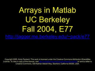 Arrays in Matlab
UC Berkeley
Fall 2004, E77
http://jagger.me.berkeley.edu/~pack/e77
Copyright 2005, Andy Packard. This work is licensed under the Creative Commons Attribution-ShareAlike
License. To view a copy of this license, visit http://creativecommons.org/licenses/by-sa/2.0/ or send a letter to
Creative Commons, 559 Nathan Abbott Way, Stanford, California 94305, USA.
 