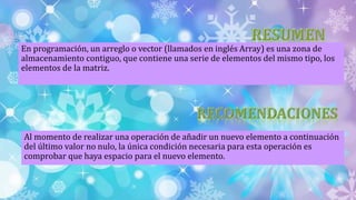 En programación, un arreglo o vector (llamados en inglés Array) es una zona de
almacenamiento contiguo, que contiene una serie de elementos del mismo tipo, los
elementos de la matriz.
Al momento de realizar una operación de añadir un nuevo elemento a continuación
del último valor no nulo, la única condición necesaria para esta operación es
comprobar que haya espacio para el nuevo elemento.
 