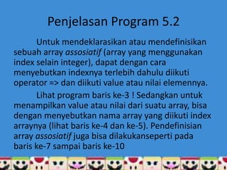 Penjelasan Program 5.2
      Untuk mendeklarasikan atau mendefinisikan
sebuah array assosiatif (array yang menggunakan
index selain integer), dapat dengan cara
menyebutkan indexnya terlebih dahulu diikuti
operator => dan diikuti value atau nilai elemennya.
      Lihat program baris ke-3 ! Sedangkan untuk
menampilkan value atau nilai dari suatu array, bisa
dengan menyebutkan nama array yang diikuti index
arraynya (lihat baris ke-4 dan ke-5). Pendefinisian
array assosiatif juga bisa dilakukanseperti pada
baris ke-7 sampai baris ke-10
 