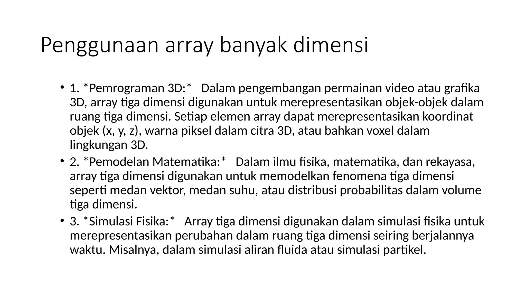 Penggunaan array banyak dimensi
• 1. *Pemrograman 3D:* Dalam pengembangan permainan video atau grafika
3D, array tiga dimensi digunakan untuk merepresentasikan objek-objek dalam
ruang tiga dimensi. Setiap elemen array dapat merepresentasikan koordinat
objek (x, y, z), warna piksel dalam citra 3D, atau bahkan voxel dalam
lingkungan 3D.
• 2. *Pemodelan Matematika:* Dalam ilmu fisika, matematika, dan rekayasa,
array tiga dimensi digunakan untuk memodelkan fenomena tiga dimensi
seperti medan vektor, medan suhu, atau distribusi probabilitas dalam volume
tiga dimensi.
• 3. *Simulasi Fisika:* Array tiga dimensi digunakan dalam simulasi fisika untuk
merepresentasikan perubahan dalam ruang tiga dimensi seiring berjalannya
waktu. Misalnya, dalam simulasi aliran fluida atau simulasi partikel.
 