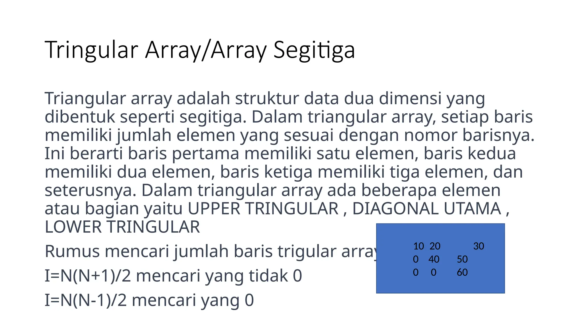 Tringular Array/Array Segitiga
Triangular array adalah struktur data dua dimensi yang
dibentuk seperti segitiga. Dalam triangular array, setiap baris
memiliki jumlah elemen yang sesuai dengan nomor barisnya.
Ini berarti baris pertama memiliki satu elemen, baris kedua
memiliki dua elemen, baris ketiga memiliki tiga elemen, dan
seterusnya. Dalam triangular array ada beberapa elemen
atau bagian yaitu UPPER TRINGULAR , DIAGONAL UTAMA ,
LOWER TRINGULAR
Rumus mencari jumlah baris trigular array
I=N(N+1)/2 mencari yang tidak 0
I=N(N-1)/2 mencari yang 0
10 20 30
0 40 50
0 0 60
 