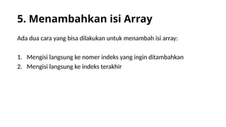 5. Menambahkan isi Array
Ada dua cara yang bisa dilakukan untuk menambah isi array:
1. Mengisi langsung ke nomer indeks yang ingin ditambahkan
2. Mengisi langsung ke indeks terakhir
 