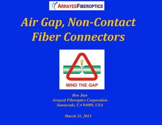 Air	
  Gap,	
  Non-­‐Contact	
  	
  
  Fiber	
  Connectors	
  



                    Ben Jian
         Arrayed Fiberoptics Corporation
           Sunnyvale, CA 94089, USA

                March 21, 2013
 