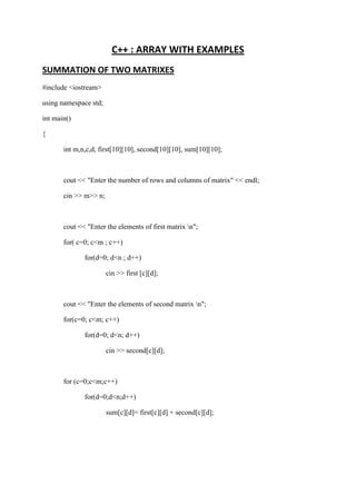 C++ : ARRAY WITH EXAMPLES 
SUMMATION OF TWO MATRIXES 
#include <iostream> 
using namespace std; 
int main() 
{ 
int m,n,c,d, first[10][10], second[10][10], sum[10][10]; 
cout << "Enter the number of rows and columns of matrix" << endl; 
cin >> m>> n; 
cout << "Enter the elements of first matrix n"; 
for( c=0; c<m ; c++) 
for(d=0; d<n ; d++) 
cin >> first [c][d]; 
cout << "Enter the elements of second matrix n"; 
for(c=0; c<m; c++) 
for(d=0; d<n; d++) 
cin >> second[c][d]; 
for (c=0;c<m;c++) 
for(d=0;d<n;d++) 
sum[c][d]= first[c][d] + second[c][d]; 
 