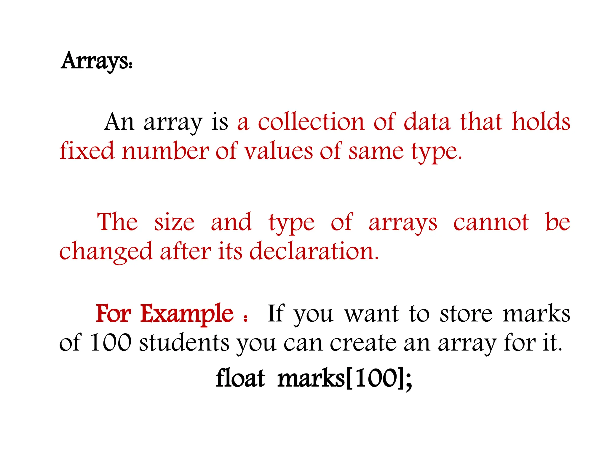 Arrays: An array is a collection of data that holds fixed number of values of same type. The size and type of arrays cannot be changed after its declaration. For Example : If you want to store marks of 100 students you can create an array for it. float marks[100]; 