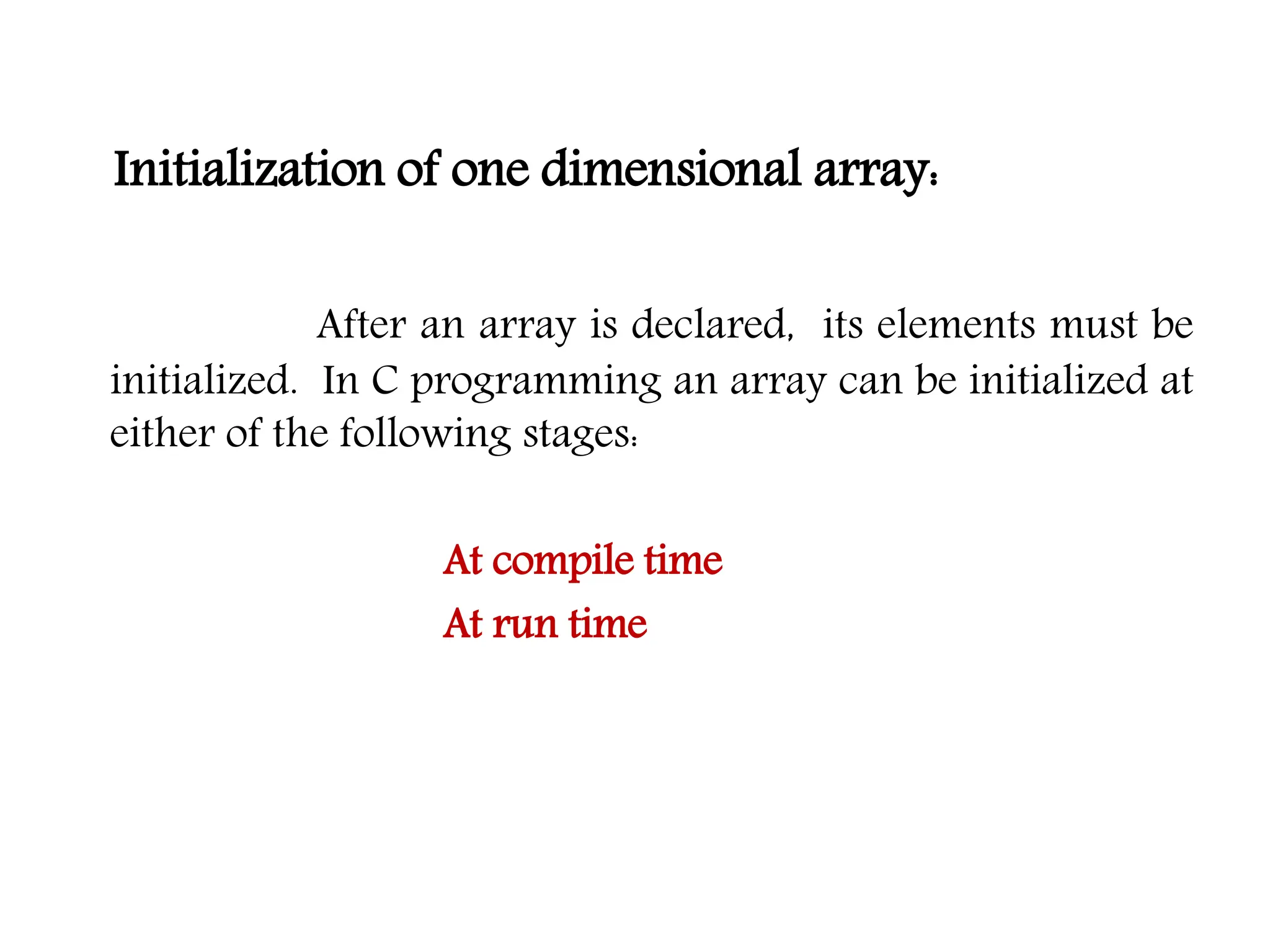 Initialization of one dimensional array: After an array is declared, its elements must be initialized. In C programming an array can be initialized at either of the following stages: At compile time At run time 