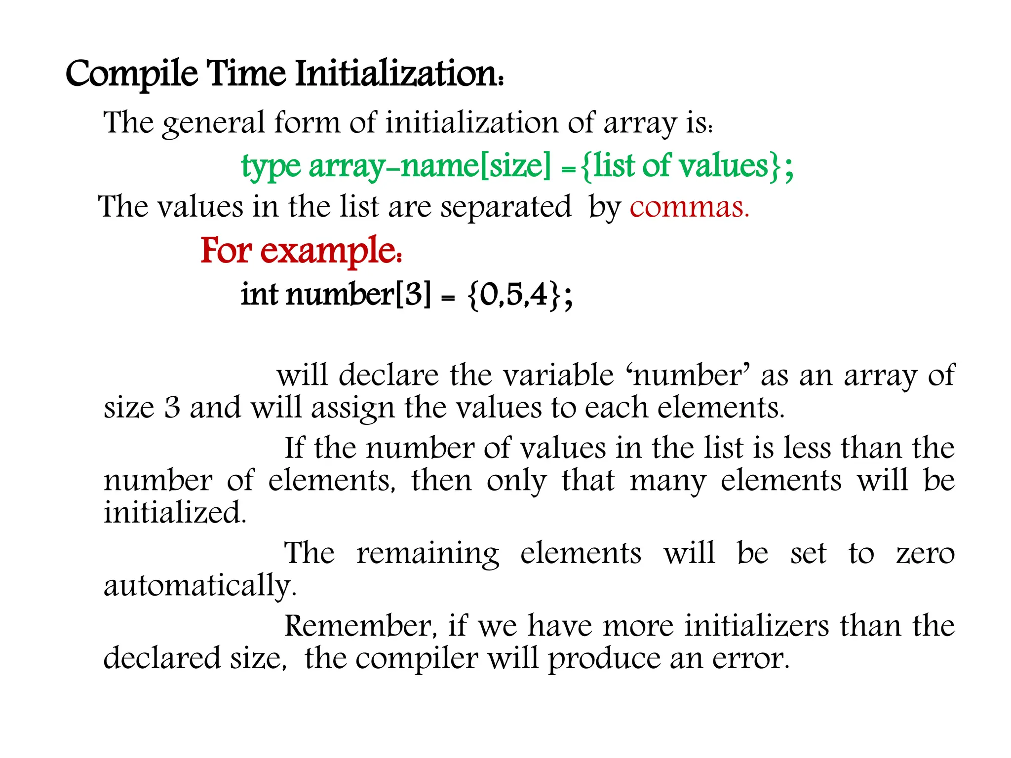 Compile Time Initialization: The general form of initialization of array is: type array-name[size] ={list of values}; The values in the list are separated by commas. For example: int number[3] = {0,5,4}; will declare the variable ‘number’ as an array of size 3 and will assign the values to each elements. If the number of values in the list is less than the number of elements, then only that many elements will be initialized. The remaining elements will be set to zero automatically. Remember, if we have more initializers than the declared size, the compiler will produce an error. 