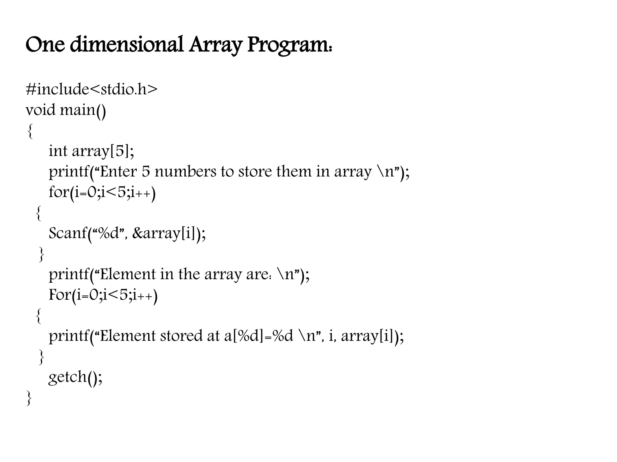 One dimensional Array Program: #include<stdio.h> void main() { int array[5]; printf(“Enter 5 numbers to store them in array n”); for(i=0;i<5;i++) { Scanf(“%d”, &array[i]); } printf(“Element in the array are: n”); For(i=0;i<5;i++) { printf(“Element stored at a[%d]=%d n”, i, array[i]); } getch(); } 