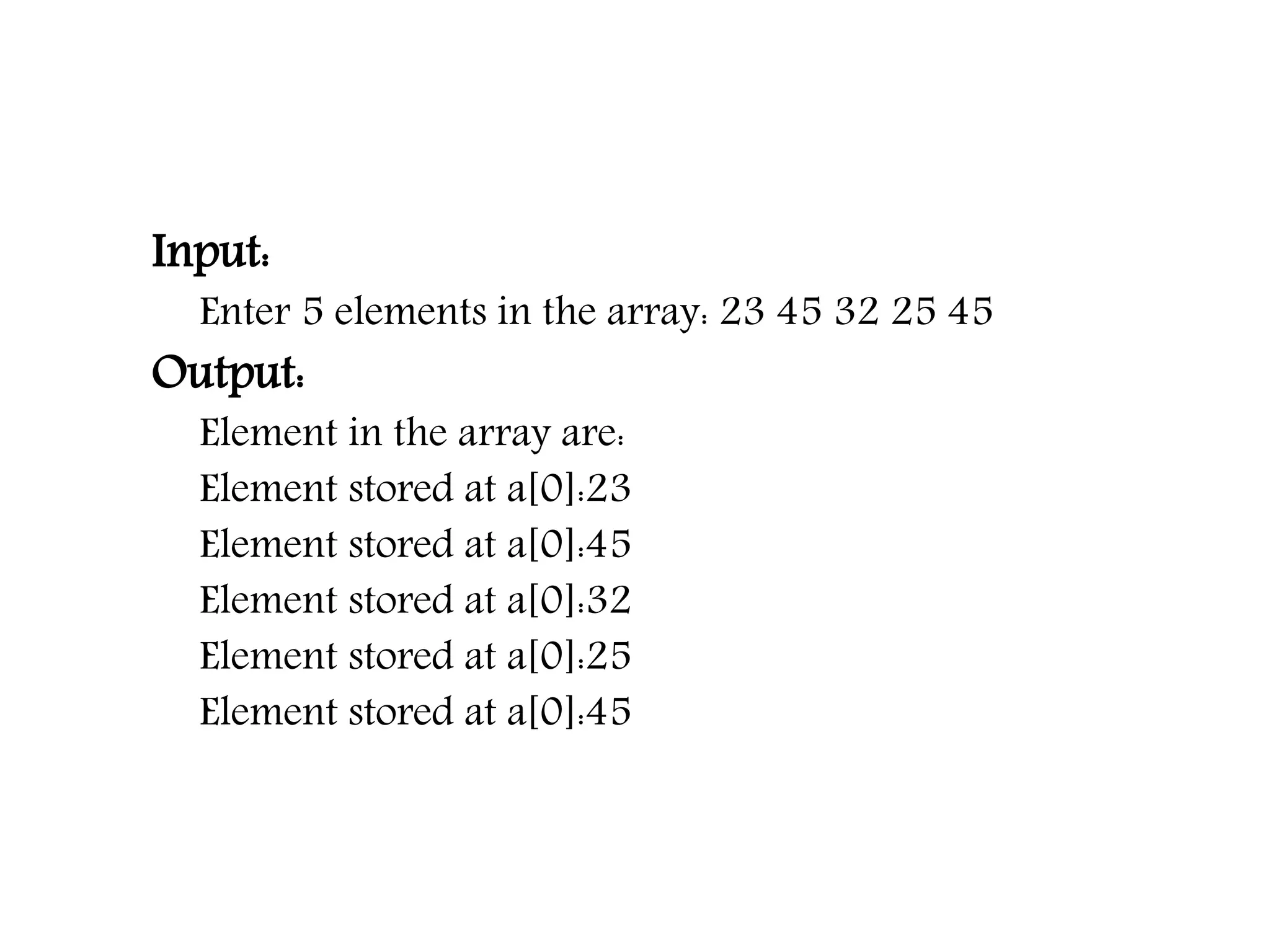 Input: Enter 5 elements in the array: 23 45 32 25 45 Output: Element in the array are: Element stored at a[0]:23 Element stored at a[0]:45 Element stored at a[0]:32 Element stored at a[0]:25 Element stored at a[0]:45 