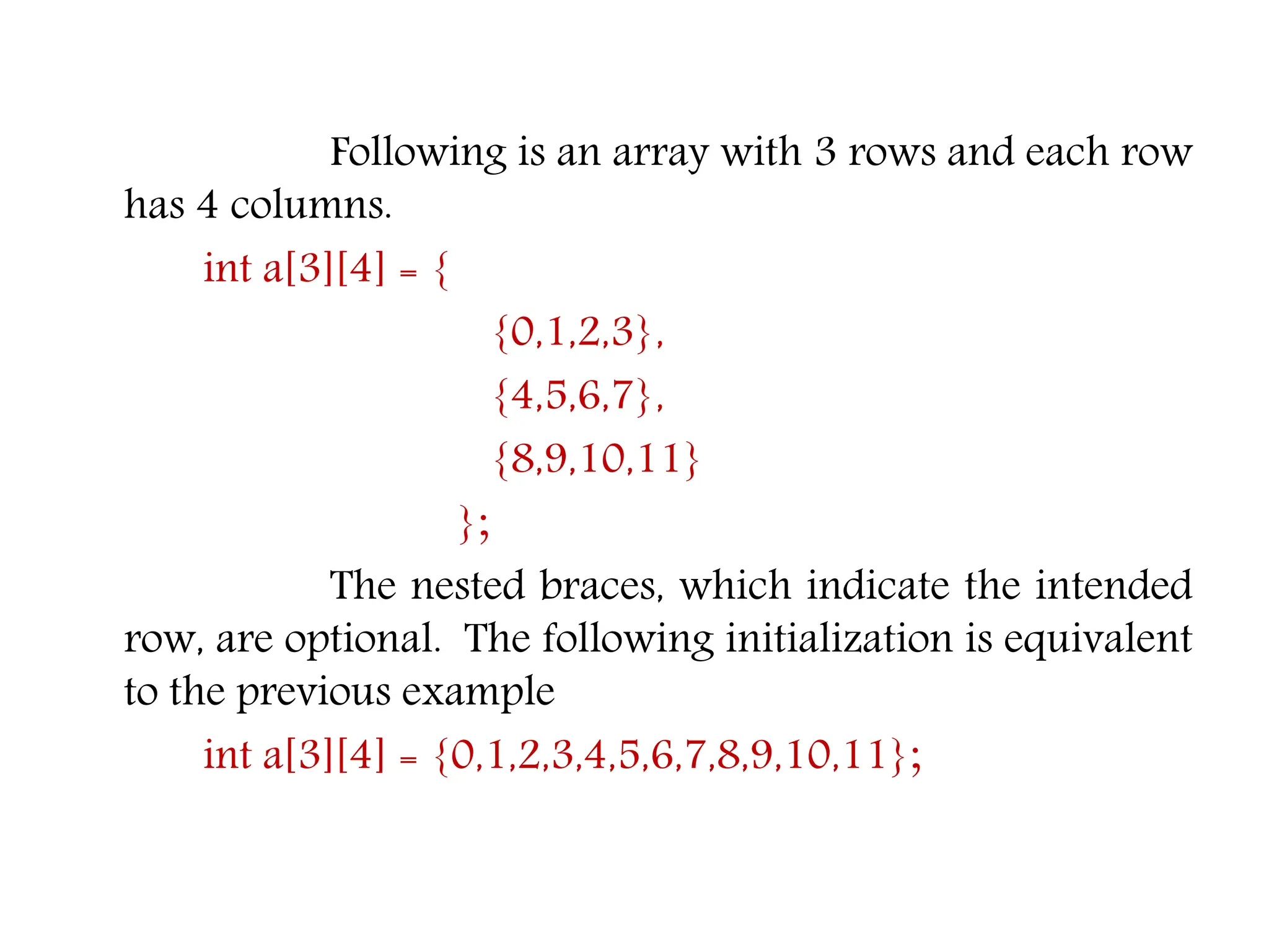 Following is an array with 3 rows and each row has 4 columns. int a[3][4] = { {0,1,2,3}, {4,5,6,7}, {8,9,10,11} }; The nested braces, which indicate the intended row, are optional. The following initialization is equivalent to the previous example int a[3][4] = {0,1,2,3,4,5,6,7,8,9,10,11}; 