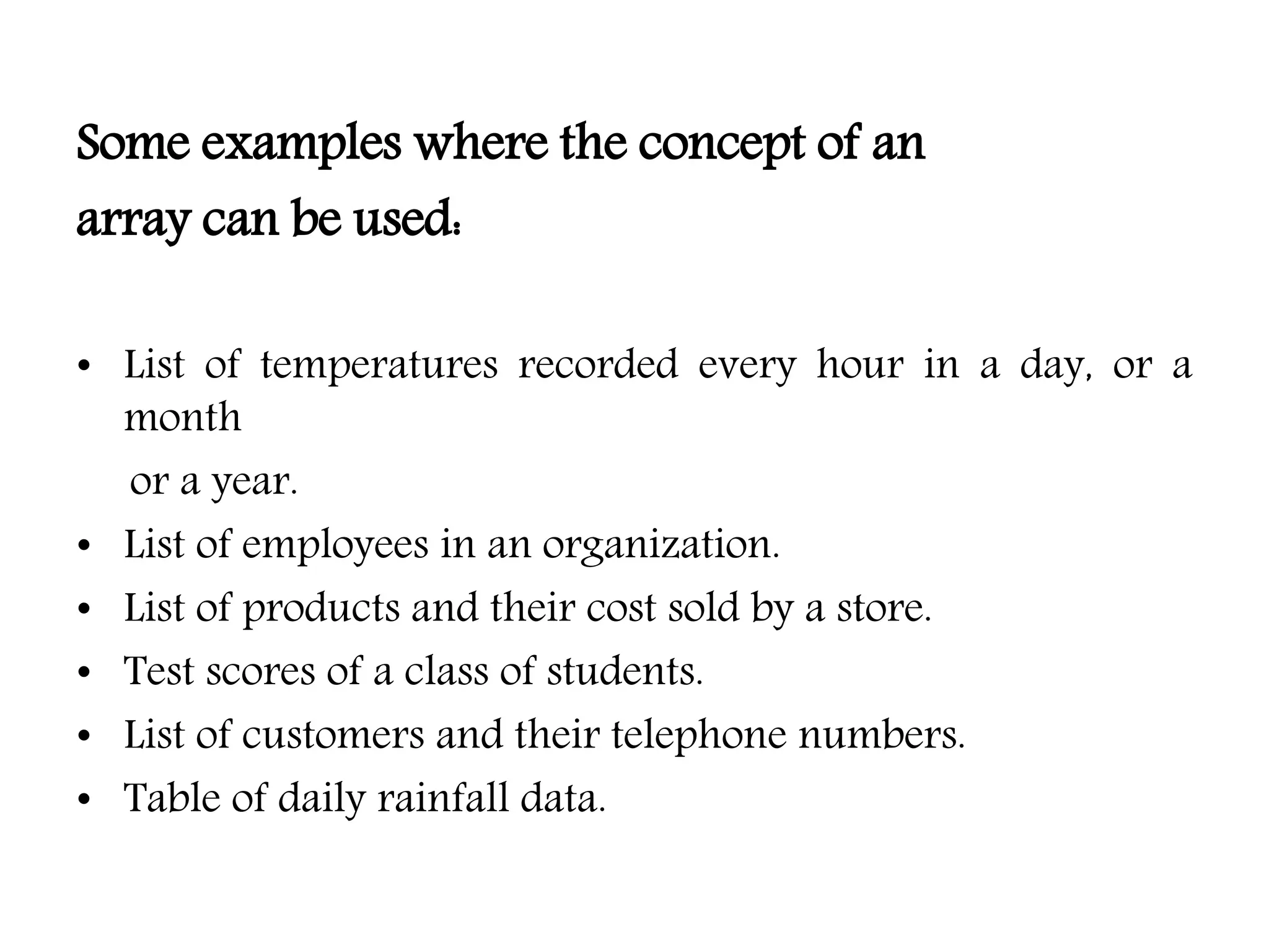 Some examples where the concept of an array can be used: • List of temperatures recorded every hour in a day, or a month or a year. • List of employees in an organization. • List of products and their cost sold by a store. • Test scores of a class of students. • List of customers and their telephone numbers. • Table of daily rainfall data. 