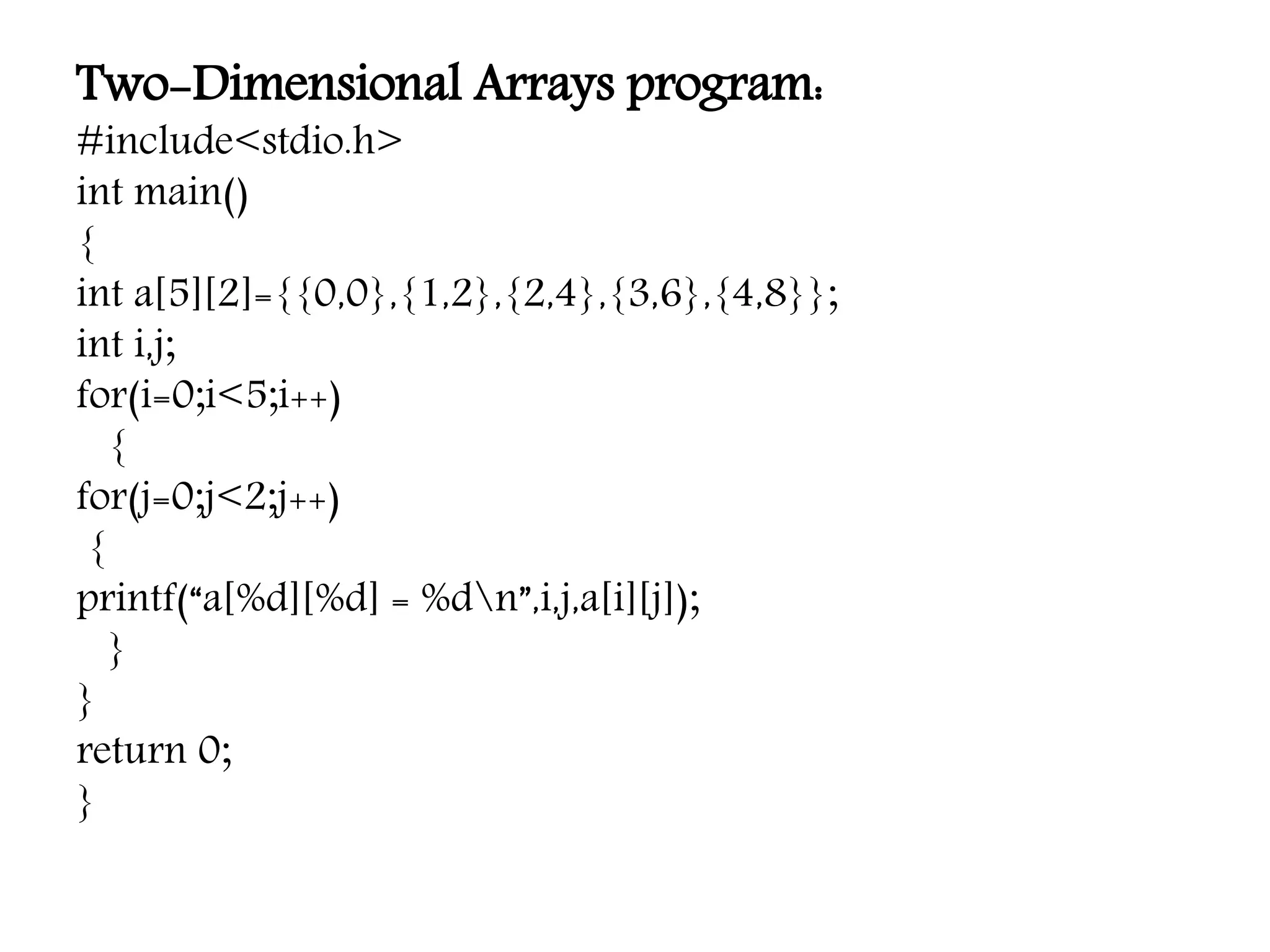Two-Dimensional Arrays program: #include<stdio.h> int main() { int a[5][2]={{0,0},{1,2},{2,4},{3,6},{4,8}}; int i,j; for(i=0;i<5;i++) { for(j=0;j<2;j++) { printf(“a[%d][%d] = %dn”,i,j,a[i][j]); } } return 0; } 