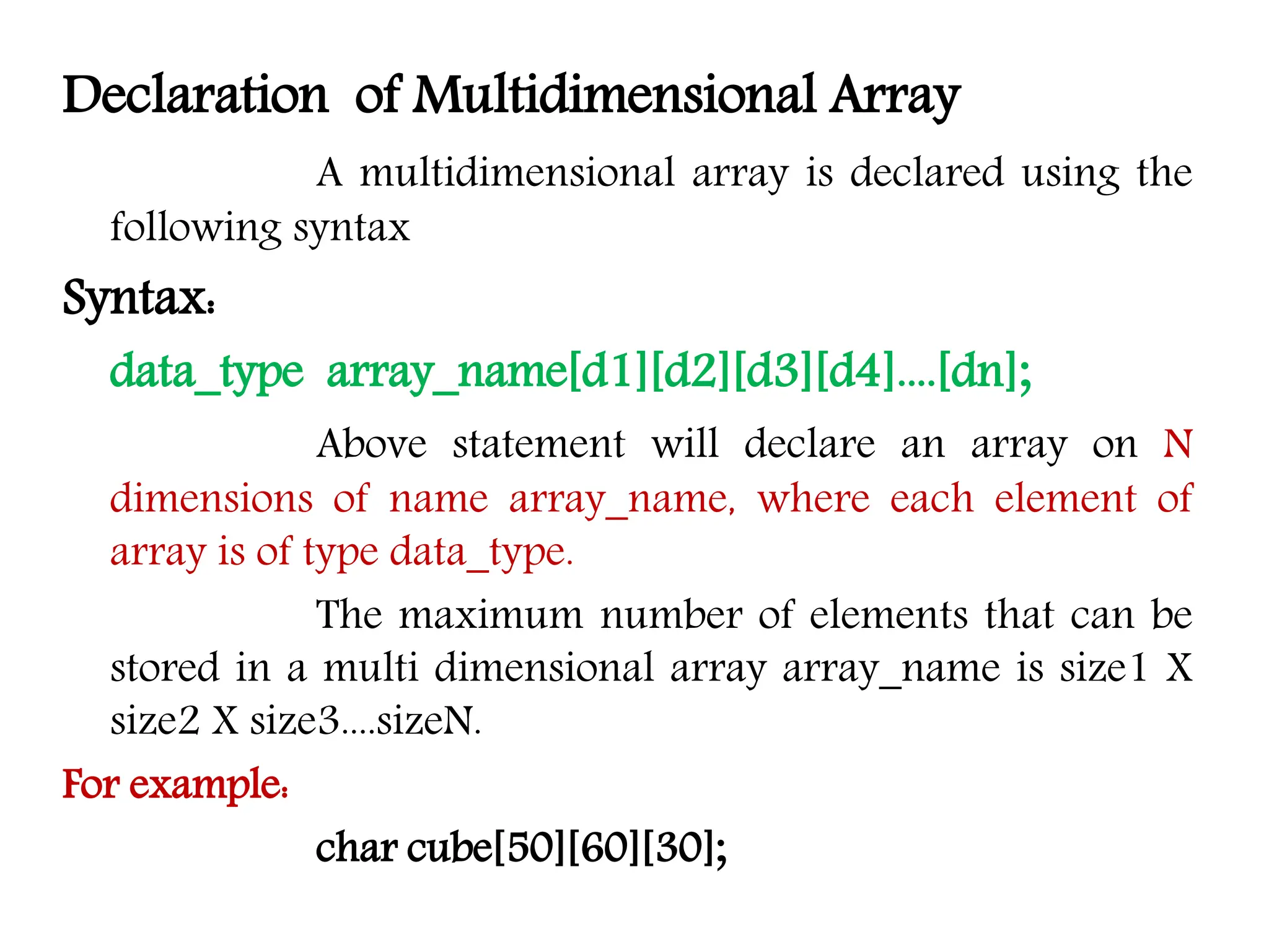 Declaration of Multidimensional Array A multidimensional array is declared using the following syntax Syntax: data_type array_name[d1][d2][d3][d4]....[dn]; Above statement will declare an array on N dimensions of name array_name, where each element of array is of type data_type. The maximum number of elements that can be stored in a multi dimensional array array_name is size1 X size2 X size3....sizeN. For example: char cube[50][60][30]; 