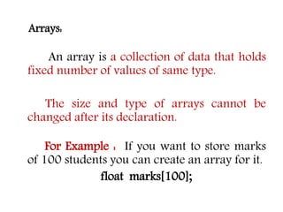 Arrays:
An array is a collection of data that holds
fixed number of values of same type.
The size and type of arrays cannot be
changed after its declaration.
For Example : If you want to store marks
of 100 students you can create an array for it.
float marks[100];
 