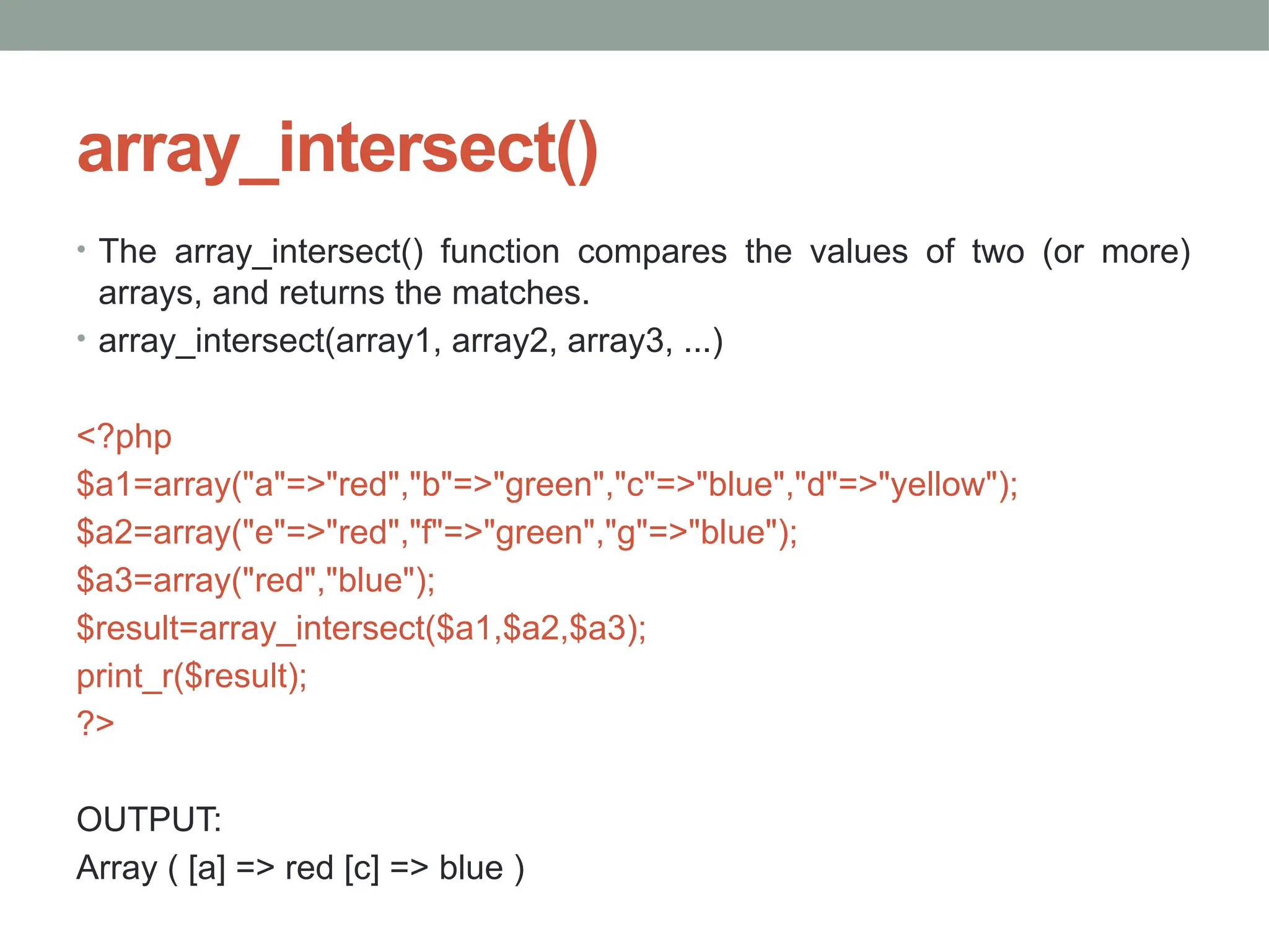 array_intersect()
• The array_intersect() function compares the values of two (or more)
arrays, and returns the matches.
• array_intersect(array1, array2, array3, ...)
<?php
$a1=array("a"=>"red","b"=>"green","c"=>"blue","d"=>"yellow");
$a2=array("e"=>"red","f"=>"green","g"=>"blue");
$a3=array("red","blue");
$result=array_intersect($a1,$a2,$a3);
print_r($result);
?>
OUTPUT:
Array ( [a] => red [c] => blue )
 