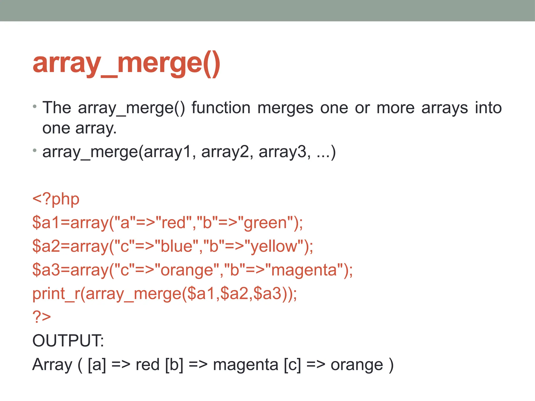 array_merge()
• The array_merge() function merges one or more arrays into
one array.
• array_merge(array1, array2, array3, ...)
<?php
$a1=array("a"=>"red","b"=>"green");
$a2=array("c"=>"blue","b"=>"yellow");
$a3=array("c"=>"orange","b"=>"magenta");
print_r(array_merge($a1,$a2,$a3));
?>
OUTPUT:
Array ( [a] => red [b] => magenta [c] => orange )
 