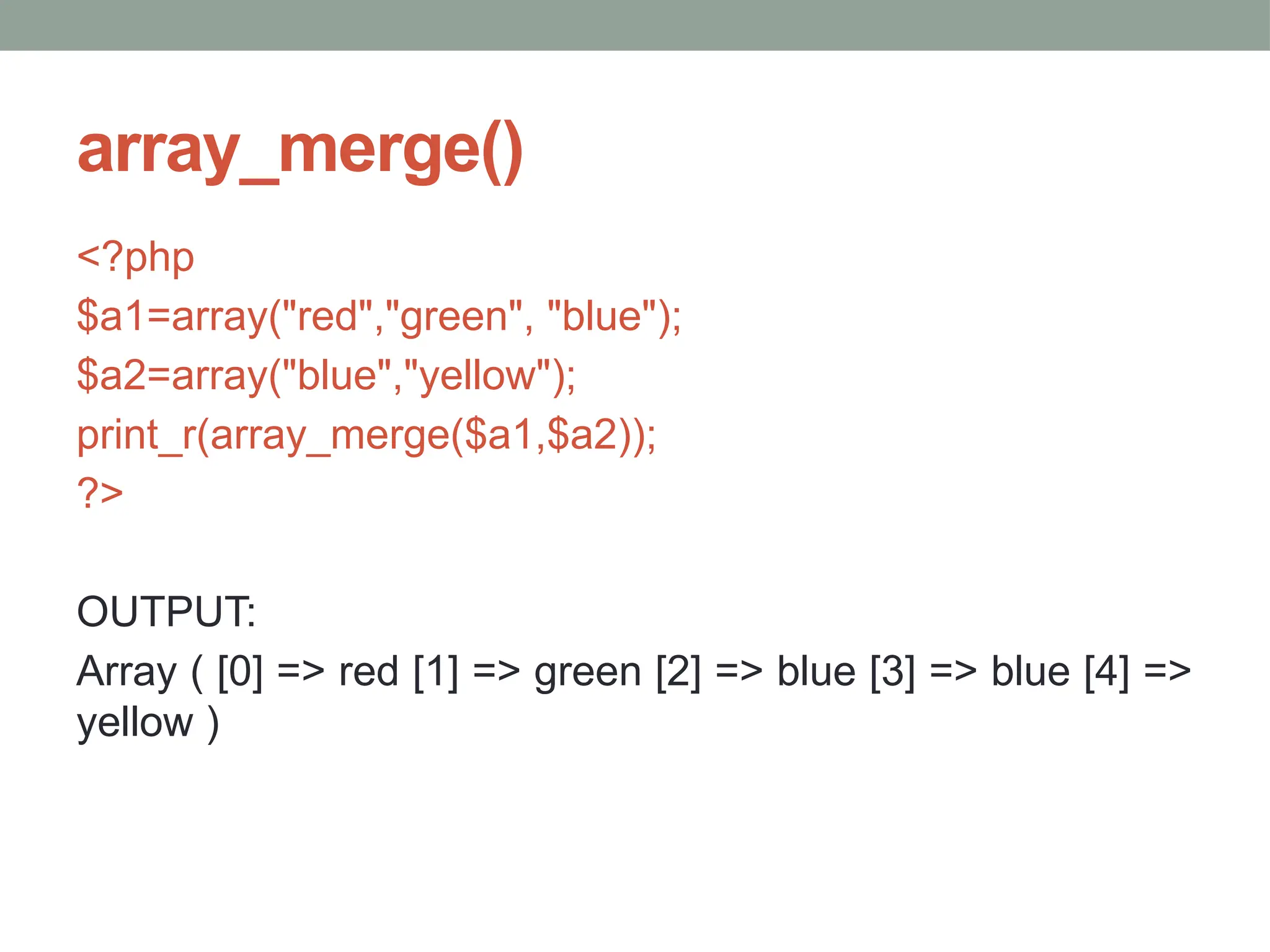 array_merge()
<?php
$a1=array("red","green", "blue");
$a2=array("blue","yellow");
print_r(array_merge($a1,$a2));
?>
OUTPUT:
Array ( [0] => red [1] => green [2] => blue [3] => blue [4] =>
yellow )
 