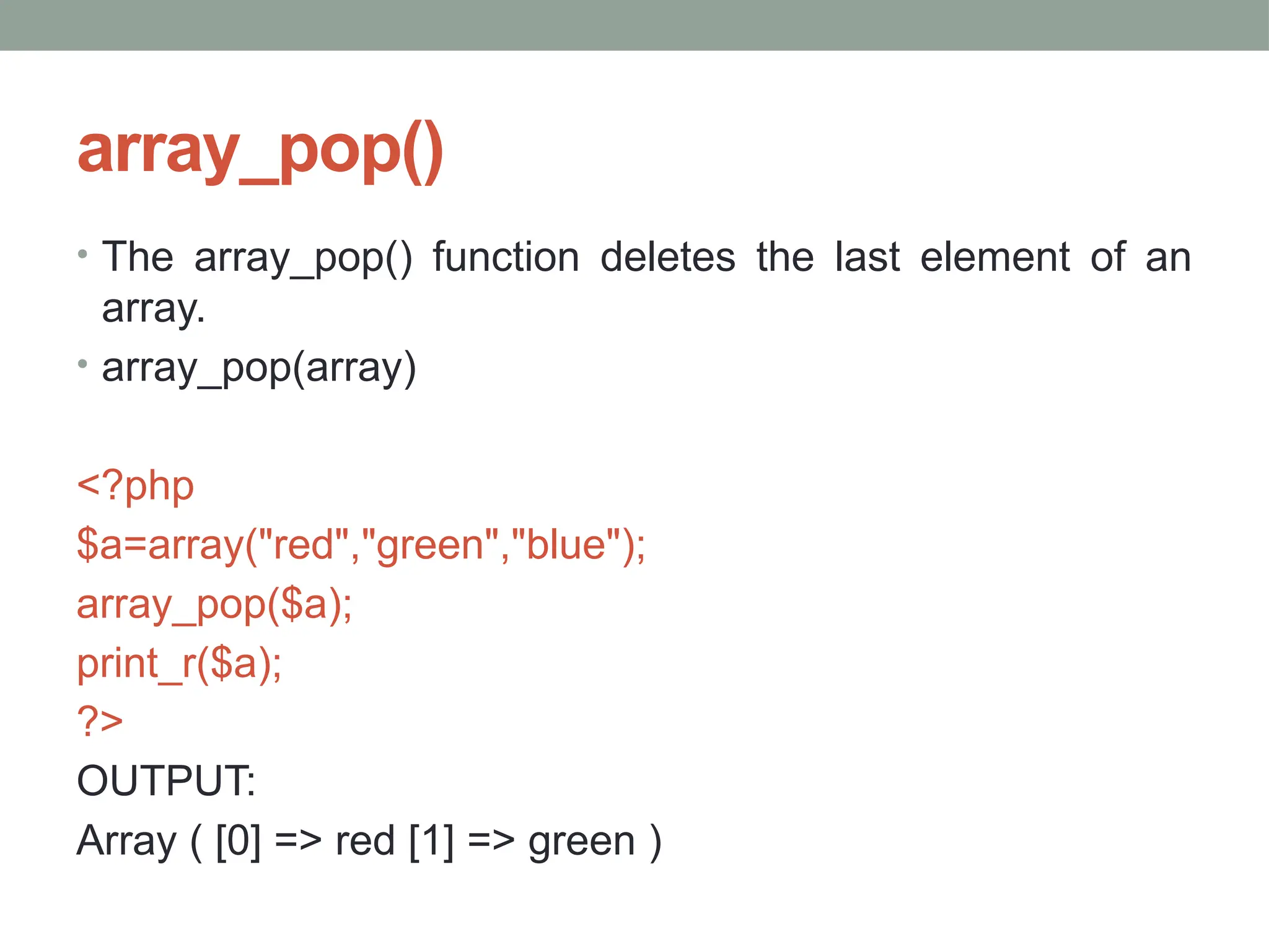 array_pop()
• The array_pop() function deletes the last element of an
array.
• array_pop(array)
<?php
$a=array("red","green","blue");
array_pop($a);
print_r($a);
?>
OUTPUT:
Array ( [0] => red [1] => green )
 