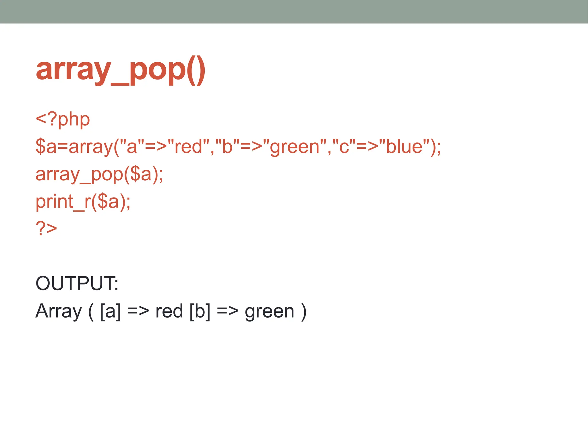 array_pop()
<?php
$a=array("a"=>"red","b"=>"green","c"=>"blue");
array_pop($a);
print_r($a);
?>
OUTPUT:
Array ( [a] => red [b] => green )
 