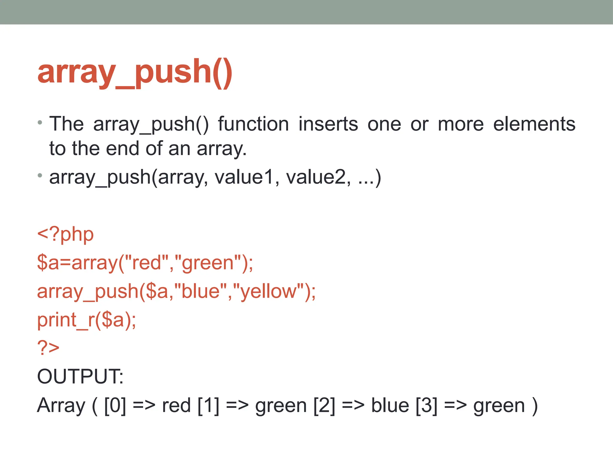 array_push()
• The array_push() function inserts one or more elements
to the end of an array.
• array_push(array, value1, value2, ...)
<?php
$a=array("red","green");
array_push($a,"blue","yellow");
print_r($a);
?>
OUTPUT:
Array ( [0] => red [1] => green [2] => blue [3] => green )
 