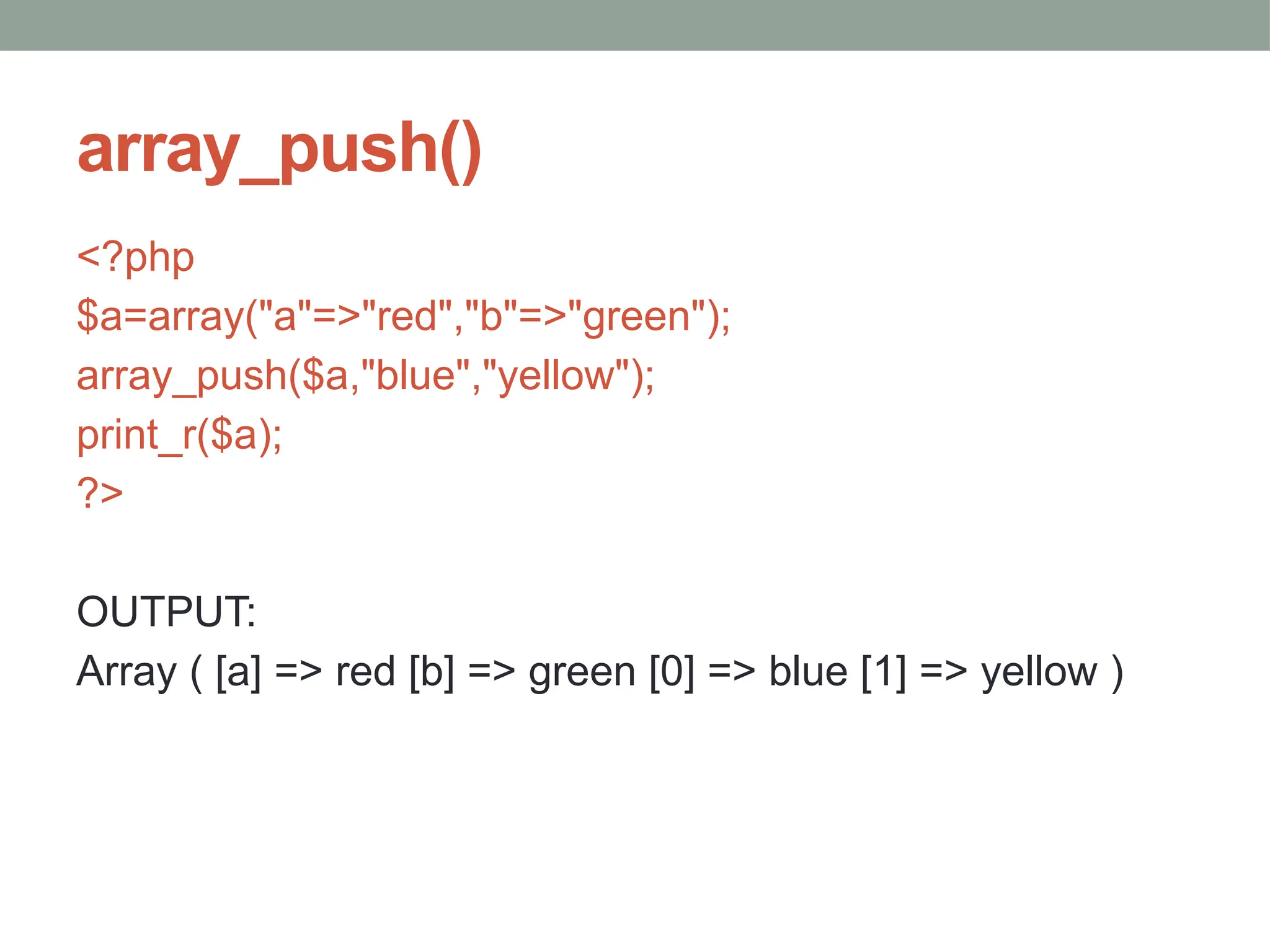 array_push()
<?php
$a=array("a"=>"red","b"=>"green");
array_push($a,"blue","yellow");
print_r($a);
?>
OUTPUT:
Array ( [a] => red [b] => green [0] => blue [1] => yellow )
 