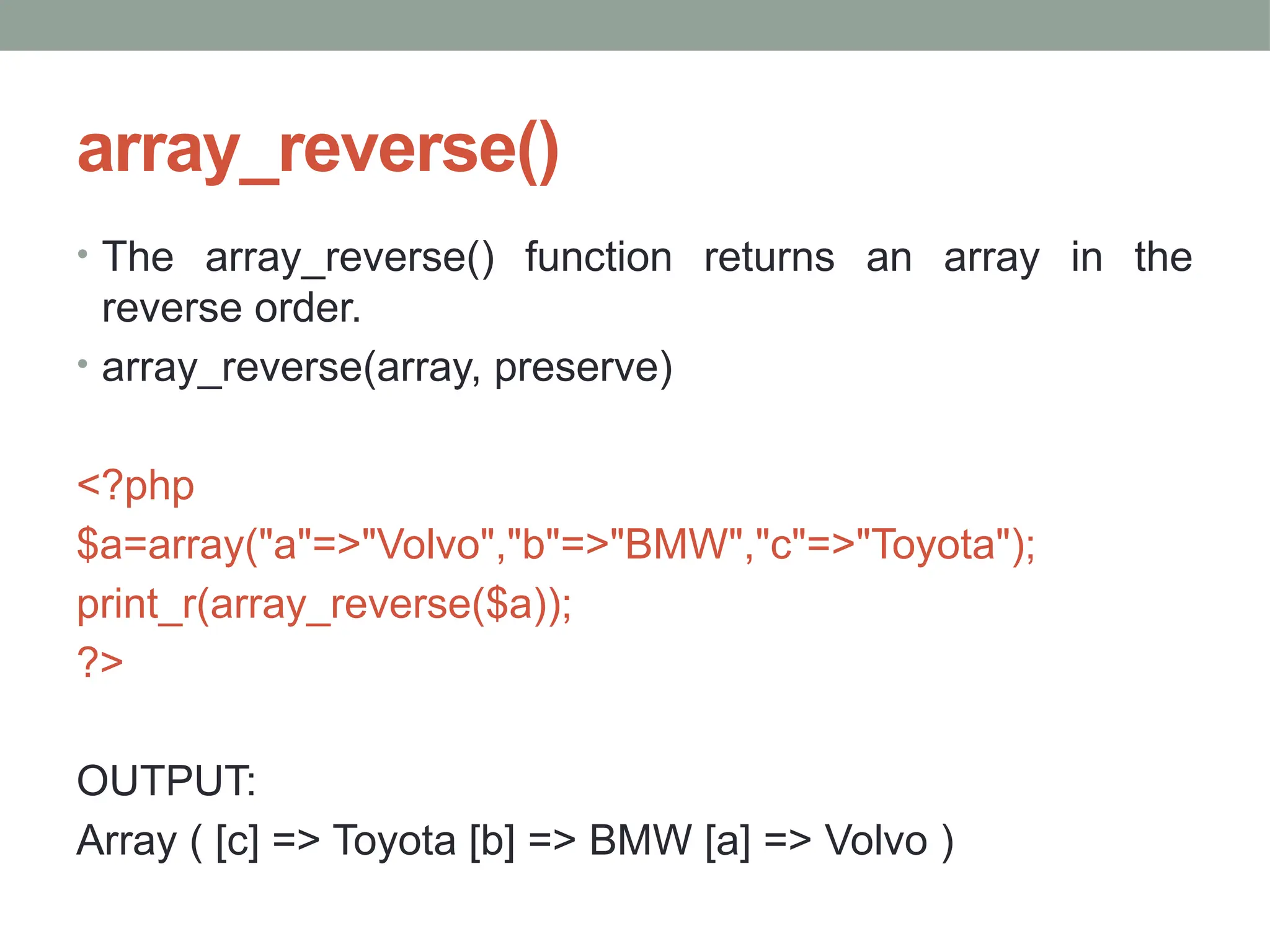 array_reverse()
• The array_reverse() function returns an array in the
reverse order.
• array_reverse(array, preserve)
<?php
$a=array("a"=>"Volvo","b"=>"BMW","c"=>"Toyota");
print_r(array_reverse($a));
?>
OUTPUT:
Array ( [c] => Toyota [b] => BMW [a] => Volvo )
 
