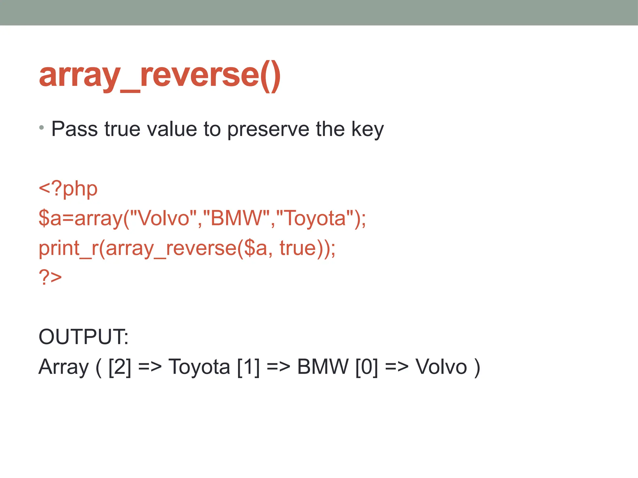 array_reverse()
• Pass true value to preserve the key
<?php
$a=array("Volvo","BMW","Toyota");
print_r(array_reverse($a, true));
?>
OUTPUT:
Array ( [2] => Toyota [1] => BMW [0] => Volvo )
 