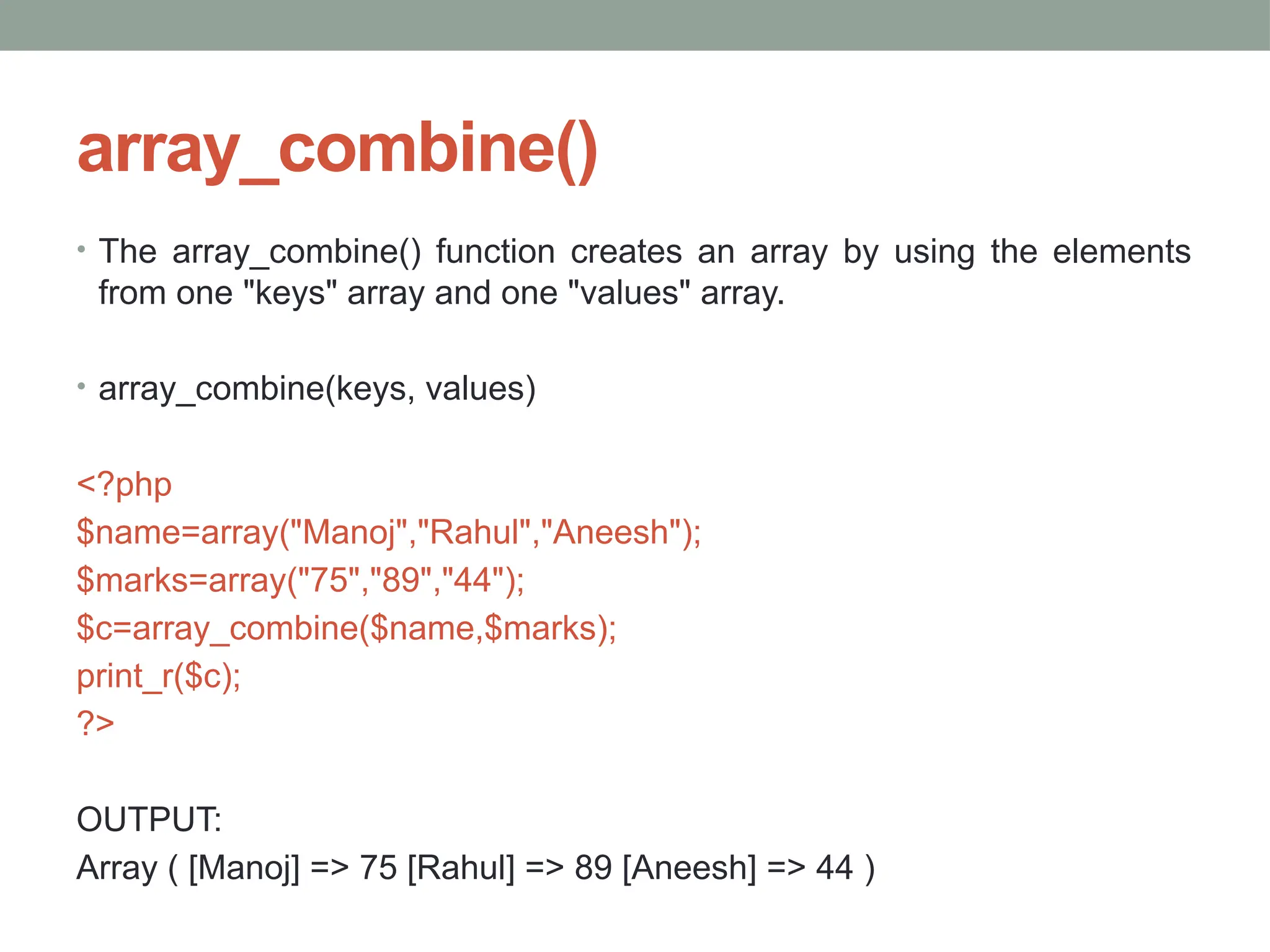 array_combine()
• The array_combine() function creates an array by using the elements
from one "keys" array and one "values" array.
• array_combine(keys, values)
<?php
$name=array("Manoj","Rahul","Aneesh");
$marks=array("75","89","44");
$c=array_combine($name,$marks);
print_r($c);
?>
OUTPUT:
Array ( [Manoj] => 75 [Rahul] => 89 [Aneesh] => 44 )
 