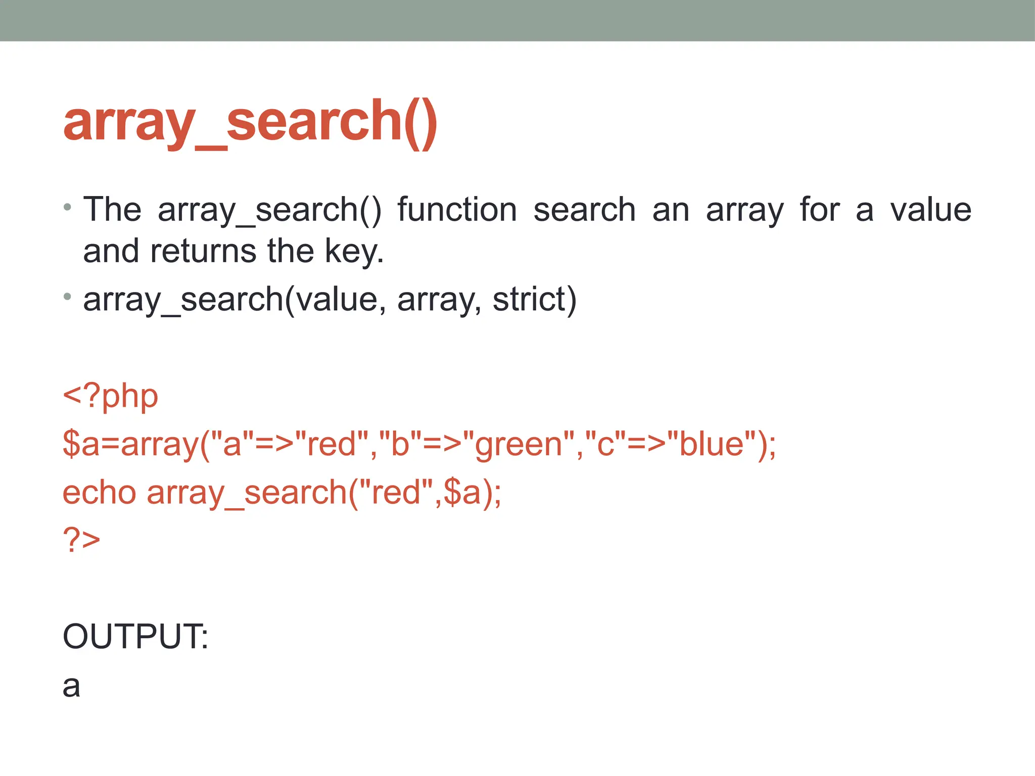 array_search()
• The array_search() function search an array for a value
and returns the key.
• array_search(value, array, strict)
<?php
$a=array("a"=>"red","b"=>"green","c"=>"blue");
echo array_search("red",$a);
?>
OUTPUT:
a
 