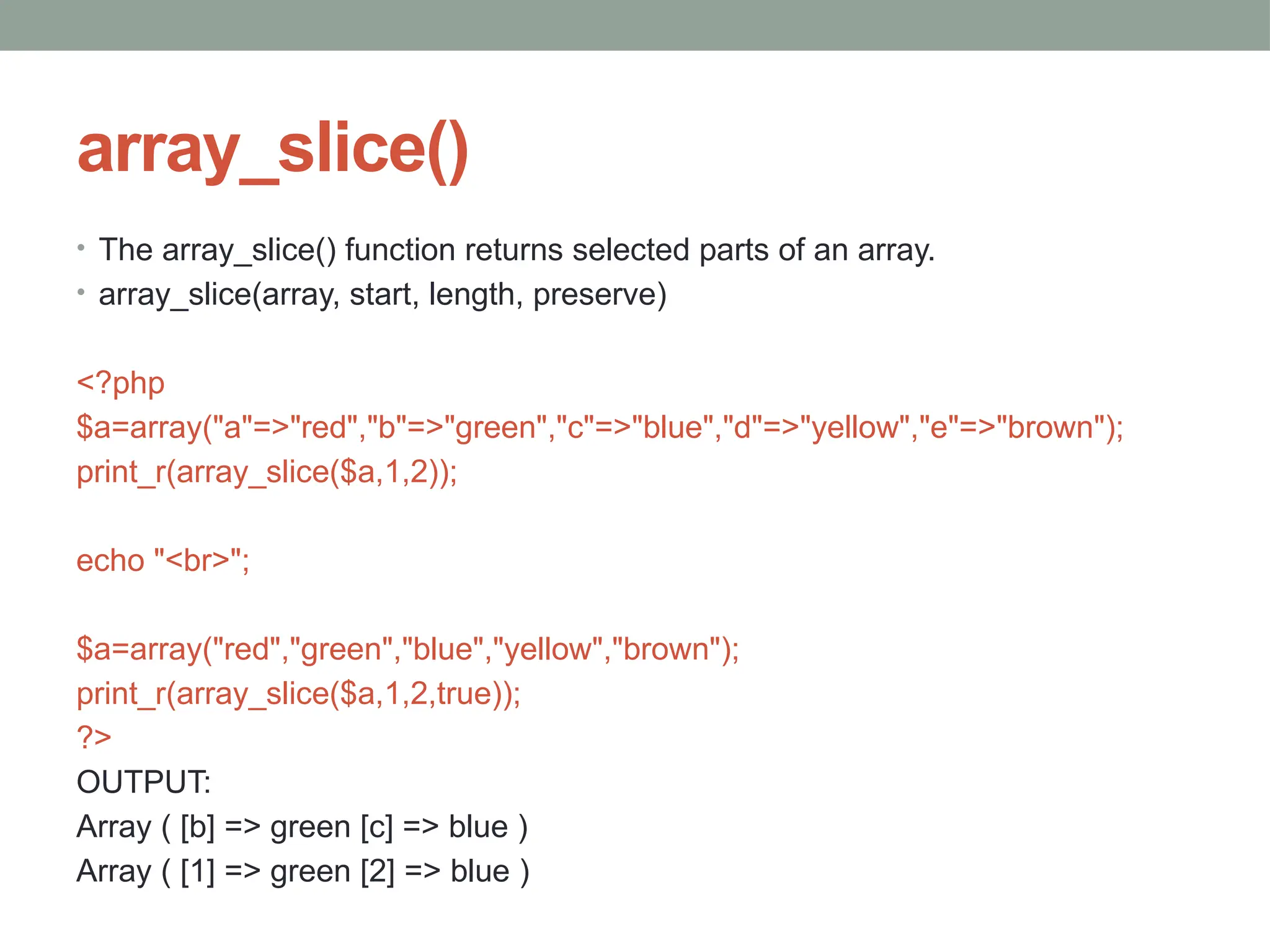 array_slice()
• The array_slice() function returns selected parts of an array.
• array_slice(array, start, length, preserve)
<?php
$a=array("a"=>"red","b"=>"green","c"=>"blue","d"=>"yellow","e"=>"brown");
print_r(array_slice($a,1,2));
echo "<br>";
$a=array("red","green","blue","yellow","brown");
print_r(array_slice($a,1,2,true));
?>
OUTPUT:
Array ( [b] => green [c] => blue )
Array ( [1] => green [2] => blue )
 