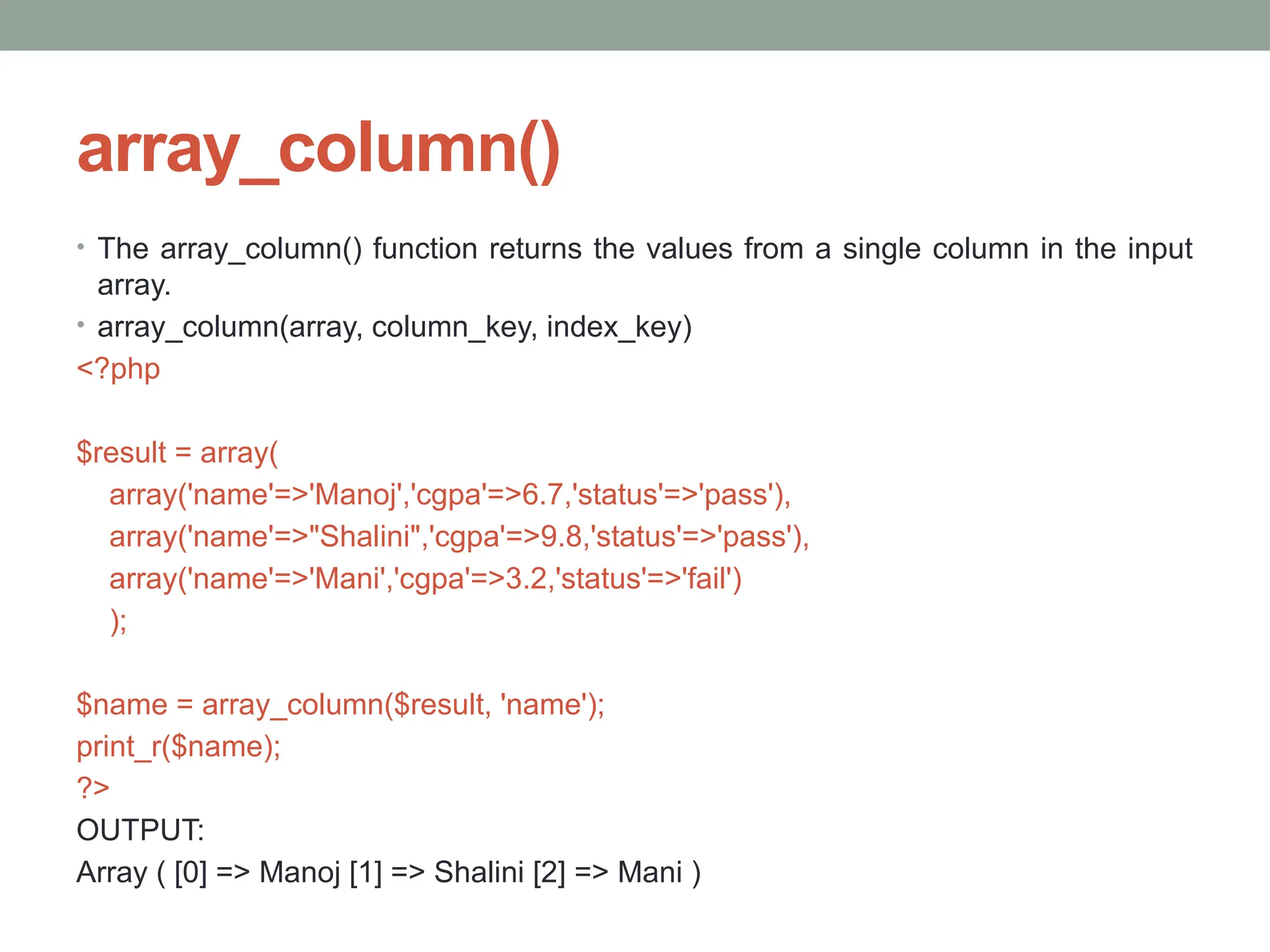 array_column()
• The array_column() function returns the values from a single column in the input
array.
• array_column(array, column_key, index_key)
<?php
$result = array(
array('name'=>'Manoj','cgpa'=>6.7,'status'=>'pass'),
array('name'=>"Shalini",'cgpa'=>9.8,'status'=>'pass'),
array('name'=>'Mani','cgpa'=>3.2,'status'=>'fail')
);
$name = array_column($result, 'name');
print_r($name);
?>
OUTPUT:
Array ( [0] => Manoj [1] => Shalini [2] => Mani )
 