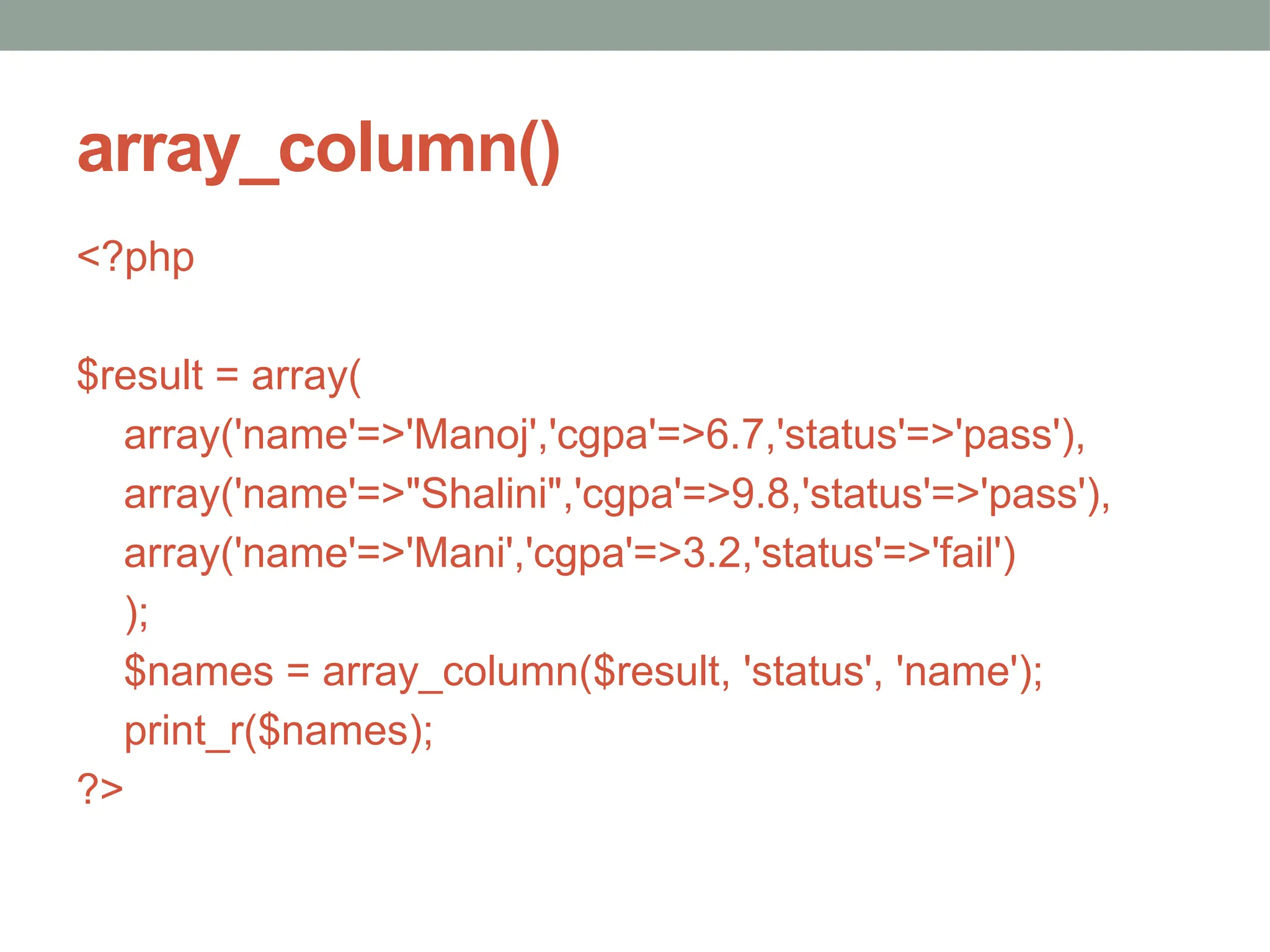 array_column()
<?php
$result = array(
array('name'=>'Manoj','cgpa'=>6.7,'status'=>'pass'),
array('name'=>"Shalini",'cgpa'=>9.8,'status'=>'pass'),
array('name'=>'Mani','cgpa'=>3.2,'status'=>'fail')
);
$names = array_column($result, 'status', 'name');
print_r($names);
?>
 