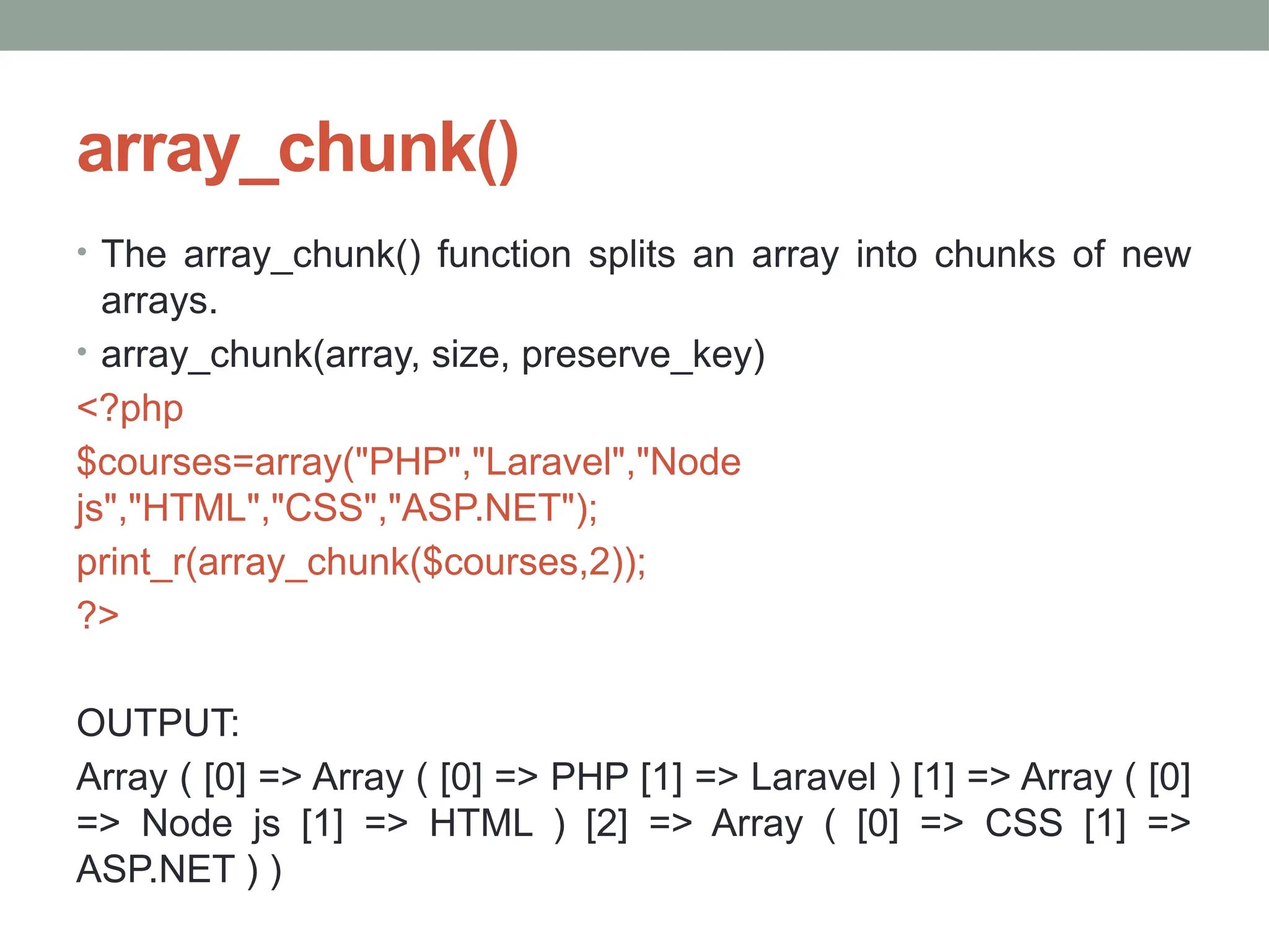 array_chunk()
• The array_chunk() function splits an array into chunks of new
arrays.
• array_chunk(array, size, preserve_key)
<?php
$courses=array("PHP","Laravel","Node
js","HTML","CSS","ASP.NET");
print_r(array_chunk($courses,2));
?>
OUTPUT:
Array ( [0] => Array ( [0] => PHP [1] => Laravel ) [1] => Array ( [0]
=> Node js [1] => HTML ) [2] => Array ( [0] => CSS [1] =>
ASP.NET ) )
 