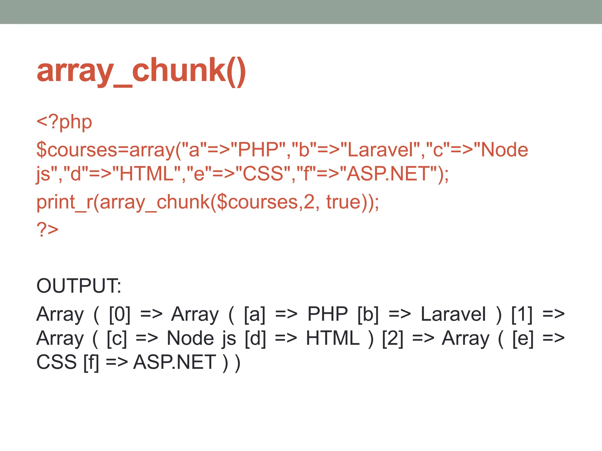array_chunk()
<?php
$courses=array("a"=>"PHP","b"=>"Laravel","c"=>"Node
js","d"=>"HTML","e"=>"CSS","f"=>"ASP.NET");
print_r(array_chunk($courses,2, true));
?>
OUTPUT:
Array ( [0] => Array ( [a] => PHP [b] => Laravel ) [1] =>
Array ( [c] => Node js [d] => HTML ) [2] => Array ( [e] =>
CSS [f] => ASP.NET ) )
 