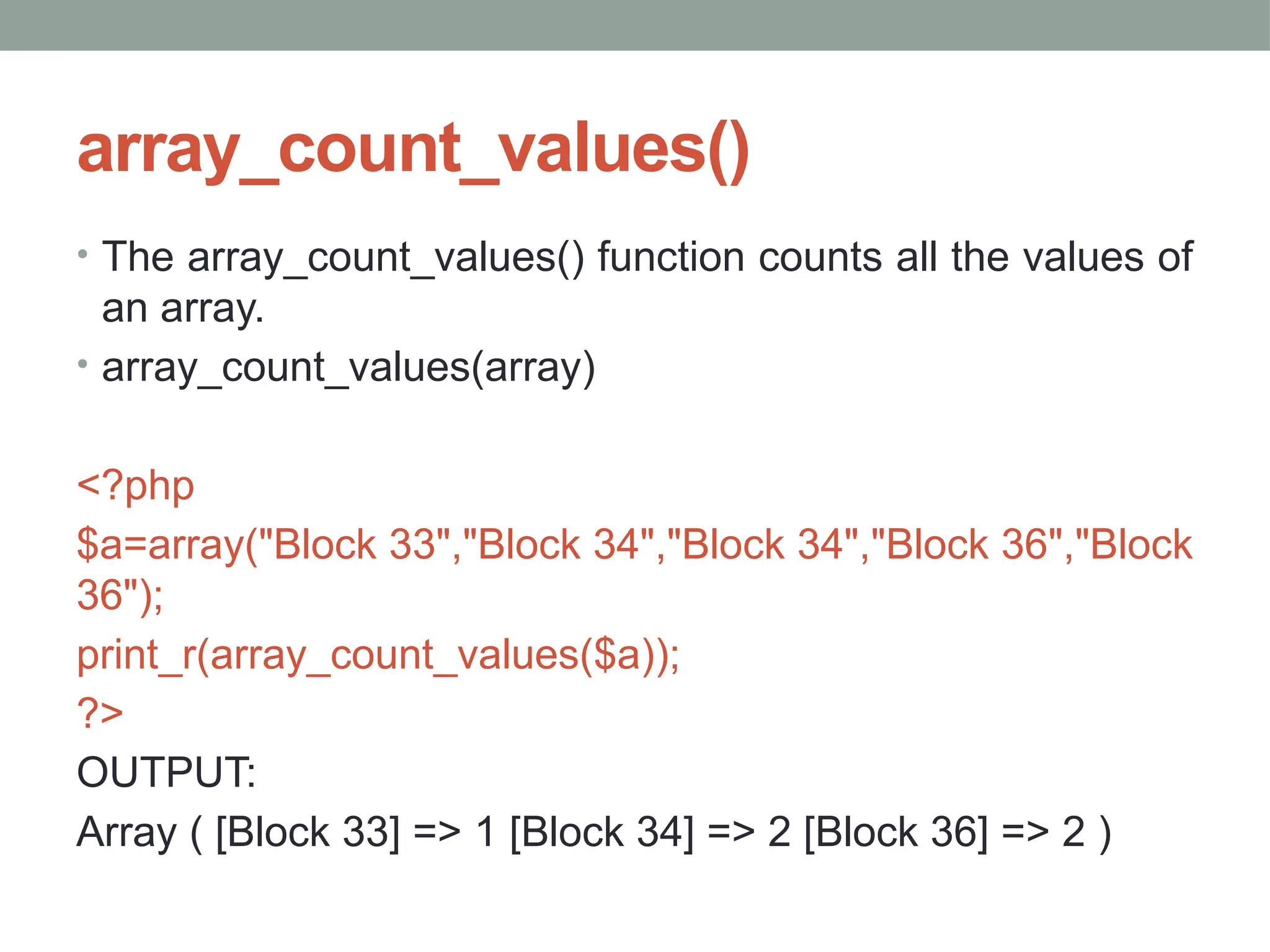array_count_values()
• The array_count_values() function counts all the values of
an array.
• array_count_values(array)
<?php
$a=array("Block 33","Block 34","Block 34","Block 36","Block
36");
print_r(array_count_values($a));
?>
OUTPUT:
Array ( [Block 33] => 1 [Block 34] => 2 [Block 36] => 2 )
 