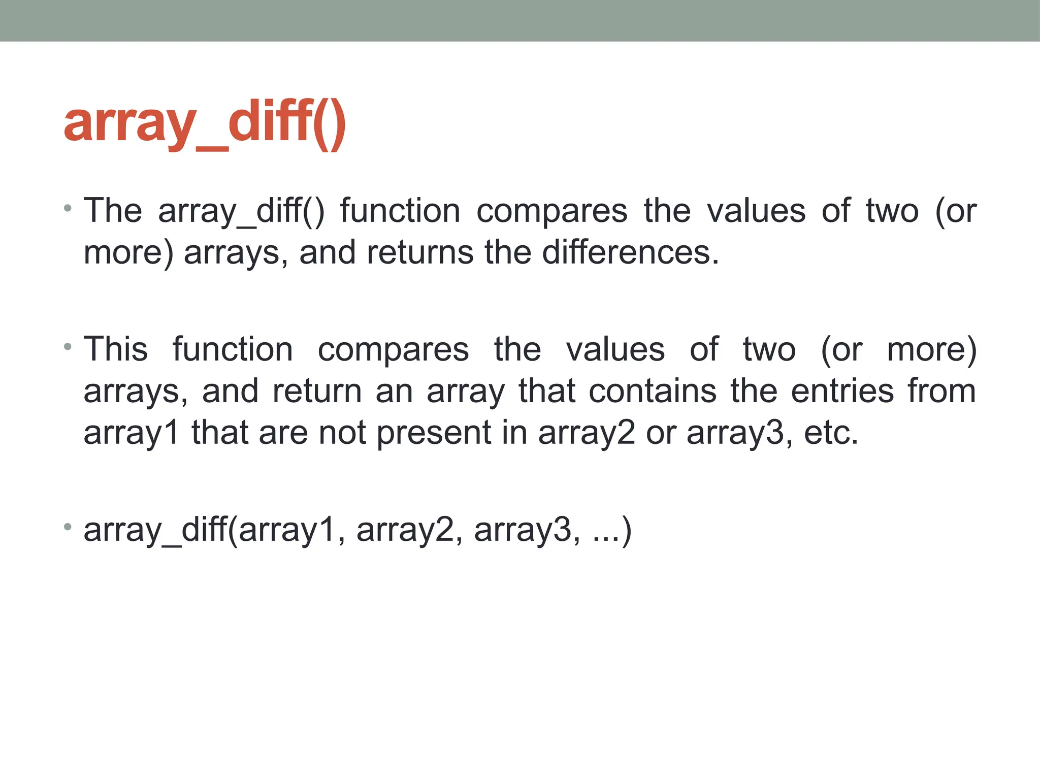 array_diff()
• The array_diff() function compares the values of two (or
more) arrays, and returns the differences.
• This function compares the values of two (or more)
arrays, and return an array that contains the entries from
array1 that are not present in array2 or array3, etc.
• array_diff(array1, array2, array3, ...)
 