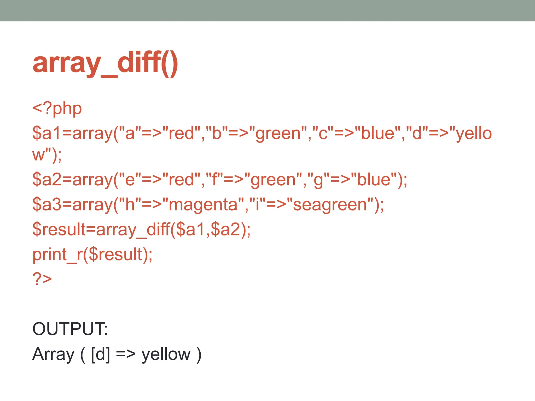 array_diff()
<?php
$a1=array("a"=>"red","b"=>"green","c"=>"blue","d"=>"yello
w");
$a2=array("e"=>"red","f"=>"green","g"=>"blue");
$a3=array("h"=>"magenta","i"=>"seagreen");
$result=array_diff($a1,$a2);
print_r($result);
?>
OUTPUT:
Array ( [d] => yellow )
 