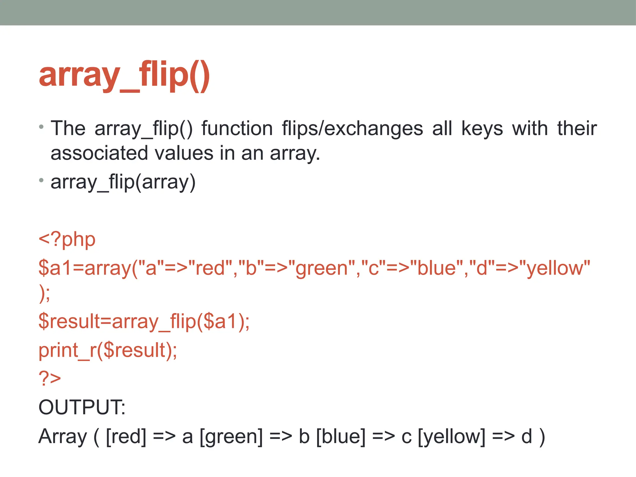array_flip()
• The array_flip() function flips/exchanges all keys with their
associated values in an array.
• array_flip(array)
<?php
$a1=array("a"=>"red","b"=>"green","c"=>"blue","d"=>"yellow"
);
$result=array_flip($a1);
print_r($result);
?>
OUTPUT:
Array ( [red] => a [green] => b [blue] => c [yellow] => d )
 