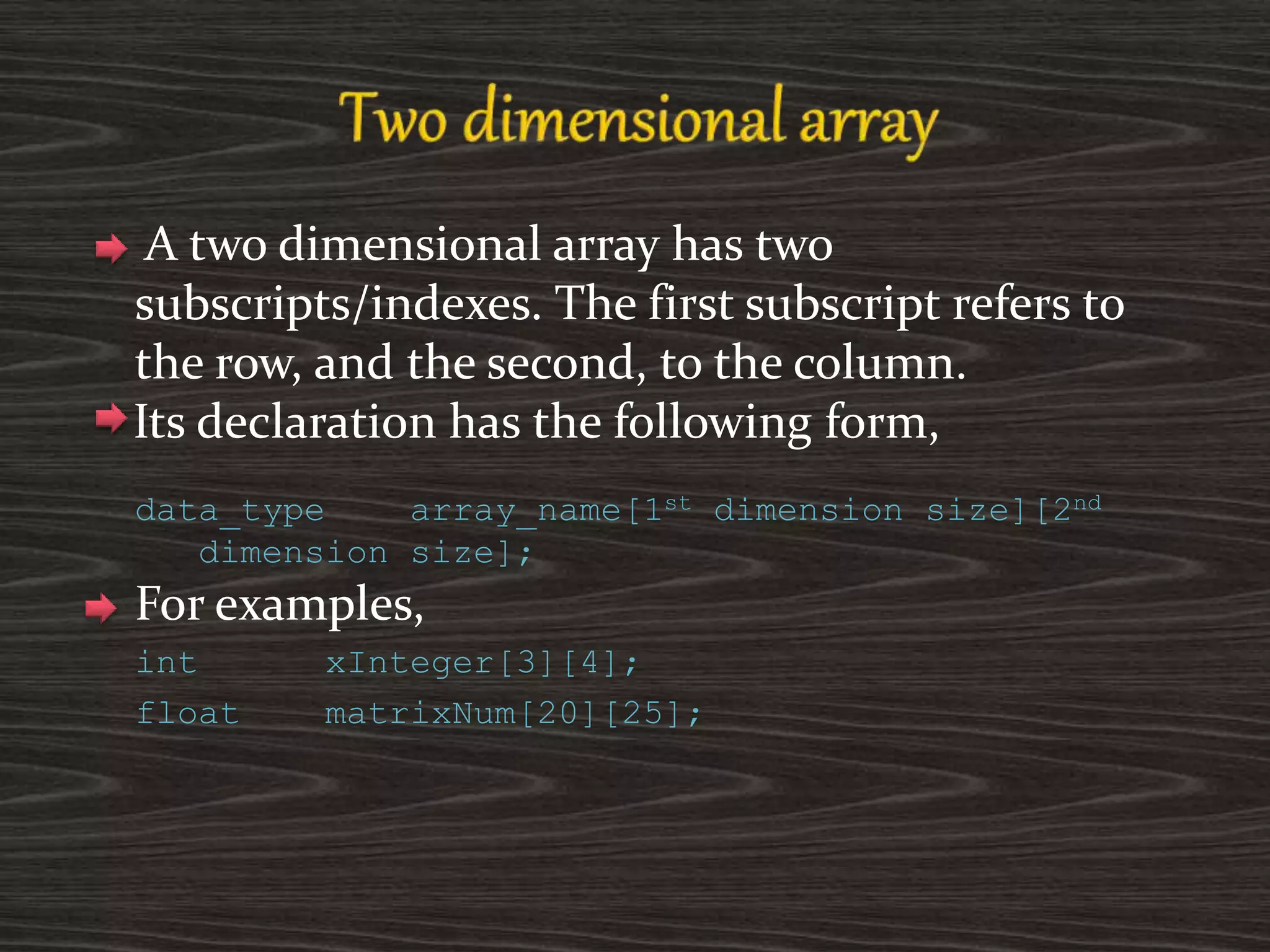 A two dimensional array has two
subscripts/indexes. The first subscript refers to
the row, and the second, to the column.
Its declaration has the following form,
data_type array_name[1st dimension size][2nd
dimension size];
For examples,
int xInteger[3][4];
float matrixNum[20][25];
 