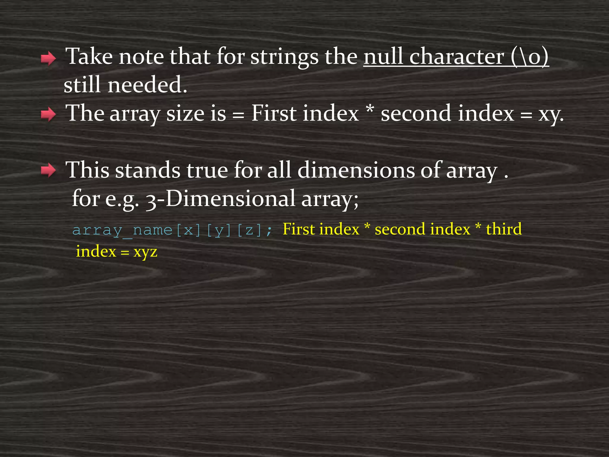 Take note that for strings the null character (0)
still needed.
The array size is = First index * second index = xy.
This stands true for all dimensions of array .
for e.g. 3-Dimensional array;
array_name[x][y][z]; First index * second index * third
index = xyz
 