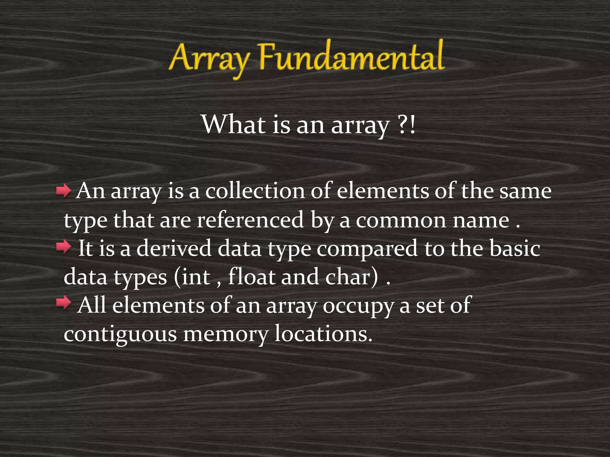 What is an array ?!
An array is a collection of elements of the same
type that are referenced by a common name .
It is a derived data type compared to the basic
data types (int , float and char) .
All elements of an array occupy a set of
contiguous memory locations.
 