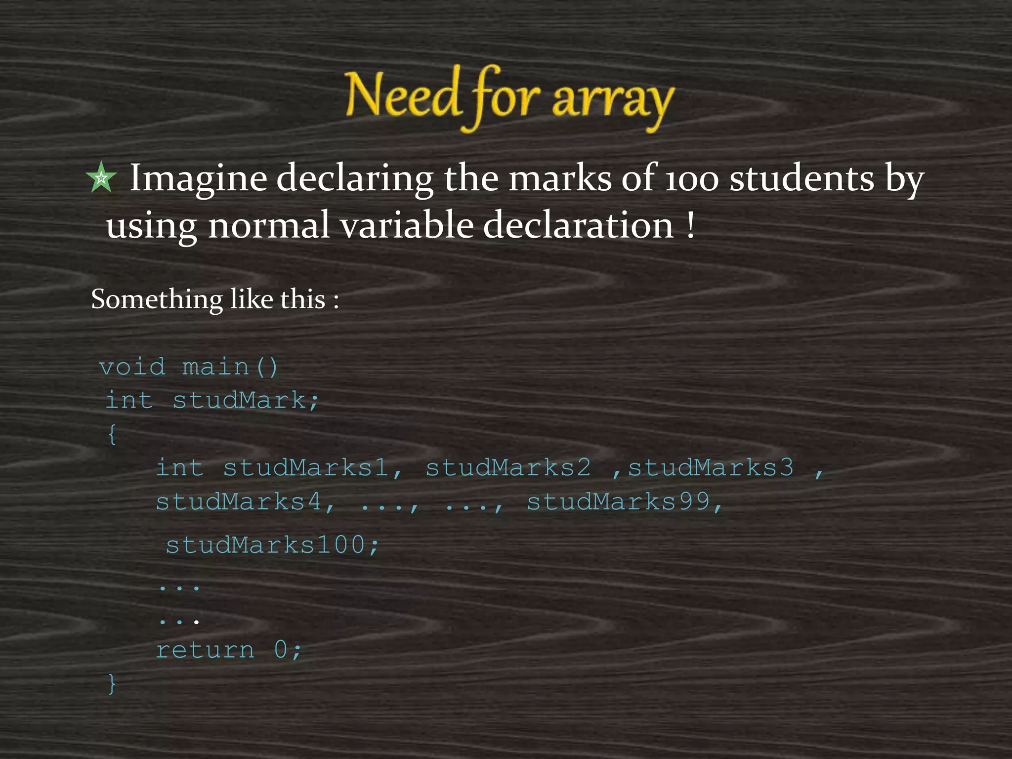 Imagine declaring the marks of 100 students by
using normal variable declaration !
Something like this :
void main()
int studMark;
{
int studMarks1, studMarks2 ,studMarks3 ,
studMarks4, ..., ..., studMarks99,
studMarks100;
...
...
return 0;
}
 