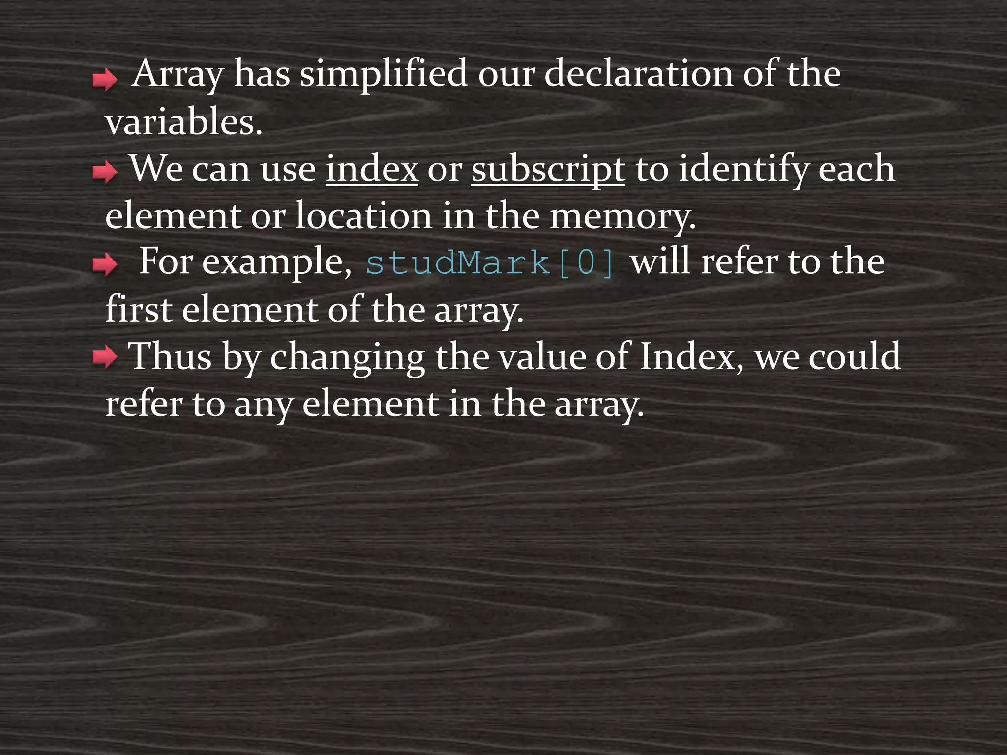 Array has simplified our declaration of the
variables.
We can use index or subscript to identify each
element or location in the memory.
For example, studMark[0] will refer to the
first element of the array.
Thus by changing the value of Index, we could
refer to any element in the array.
 