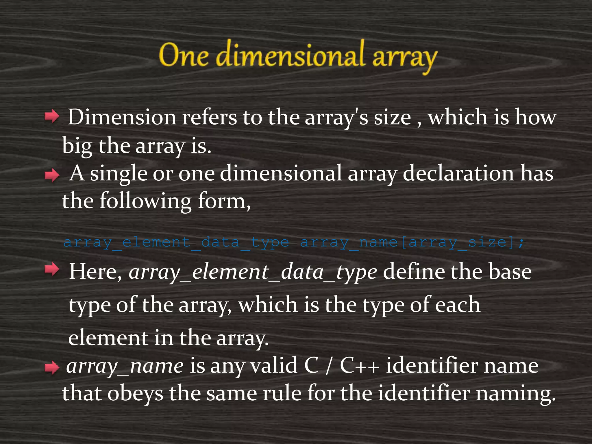Dimension refers to the array's size , which is how
big the array is.
A single or one dimensional array declaration has
the following form,
array_element_data_type array_name[array_size];
Here, array_element_data_type define the base
type of the array, which is the type of each
element in the array.
array_name is any valid C / C++ identifier name
that obeys the same rule for the identifier naming.
 