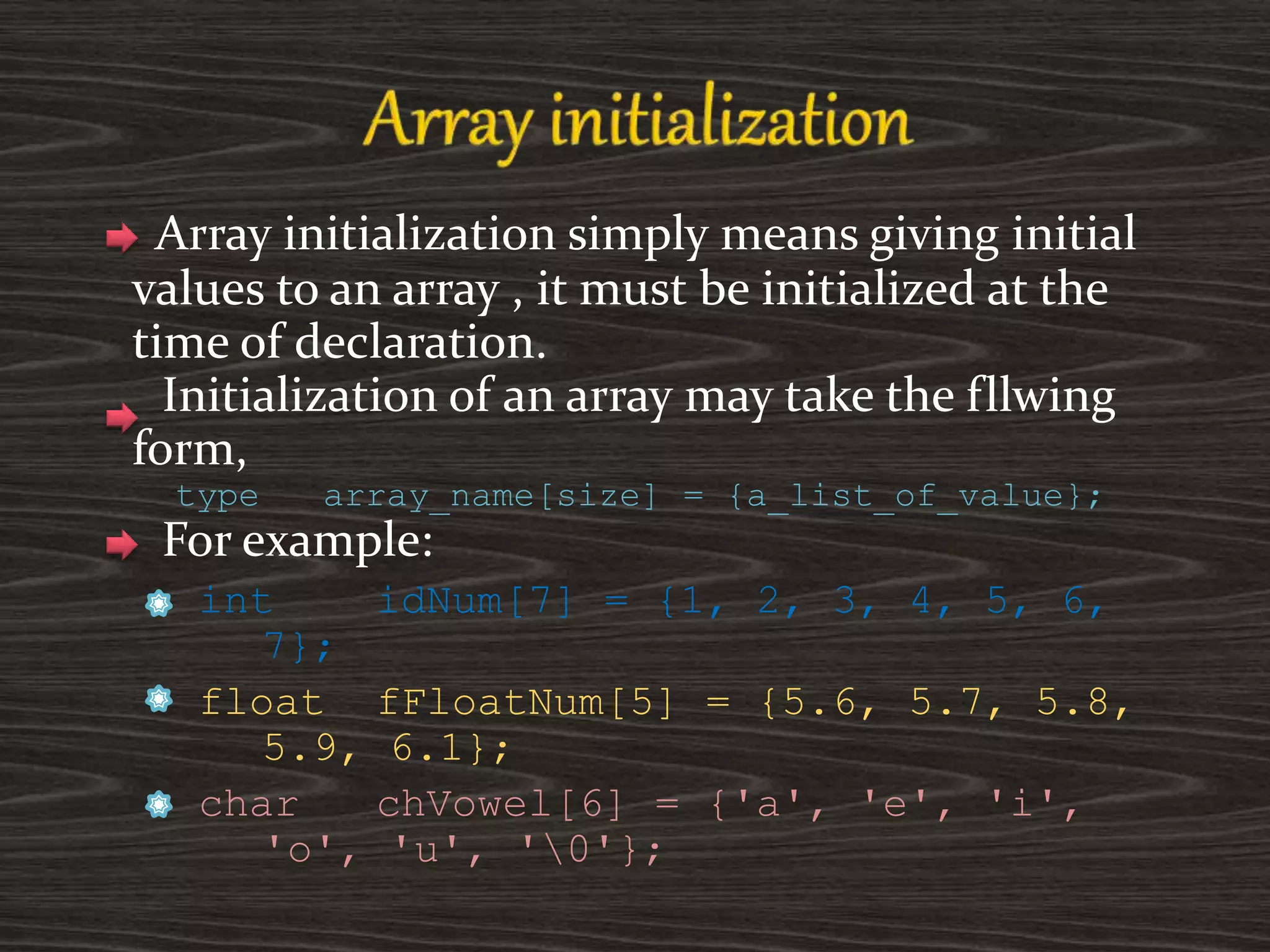 Array initialization simply means giving initial
values to an array , it must be initialized at the
time of declaration.
Initialization of an array may take the fllwing
form,
type array_name[size] = {a_list_of_value};
For example:
int idNum[7] = {1, 2, 3, 4, 5, 6,
7};
float fFloatNum[5] = {5.6, 5.7, 5.8,
5.9, 6.1};
char chVowel[6] = {'a', 'e', 'i',
'o', 'u', '0'};
 
