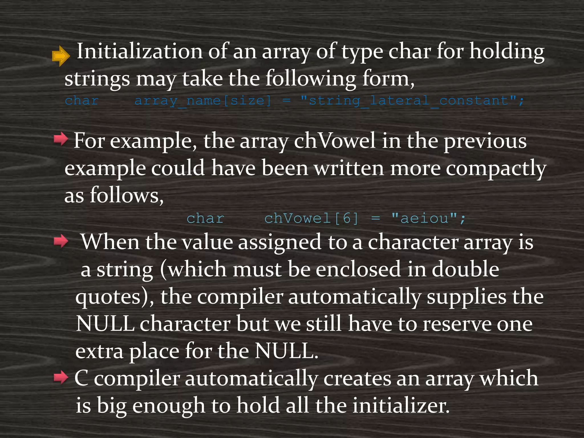 Initialization of an array of type char for holding
strings may take the following form,
char array_name[size] = "string_lateral_constant";
For example, the array chVowel in the previous
example could have been written more compactly
as follows,
char chVowel[6] = "aeiou";
When the value assigned to a character array is
a string (which must be enclosed in double
quotes), the compiler automatically supplies the
NULL character but we still have to reserve one
extra place for the NULL.
C compiler automatically creates an array which
is big enough to hold all the initializer.
 