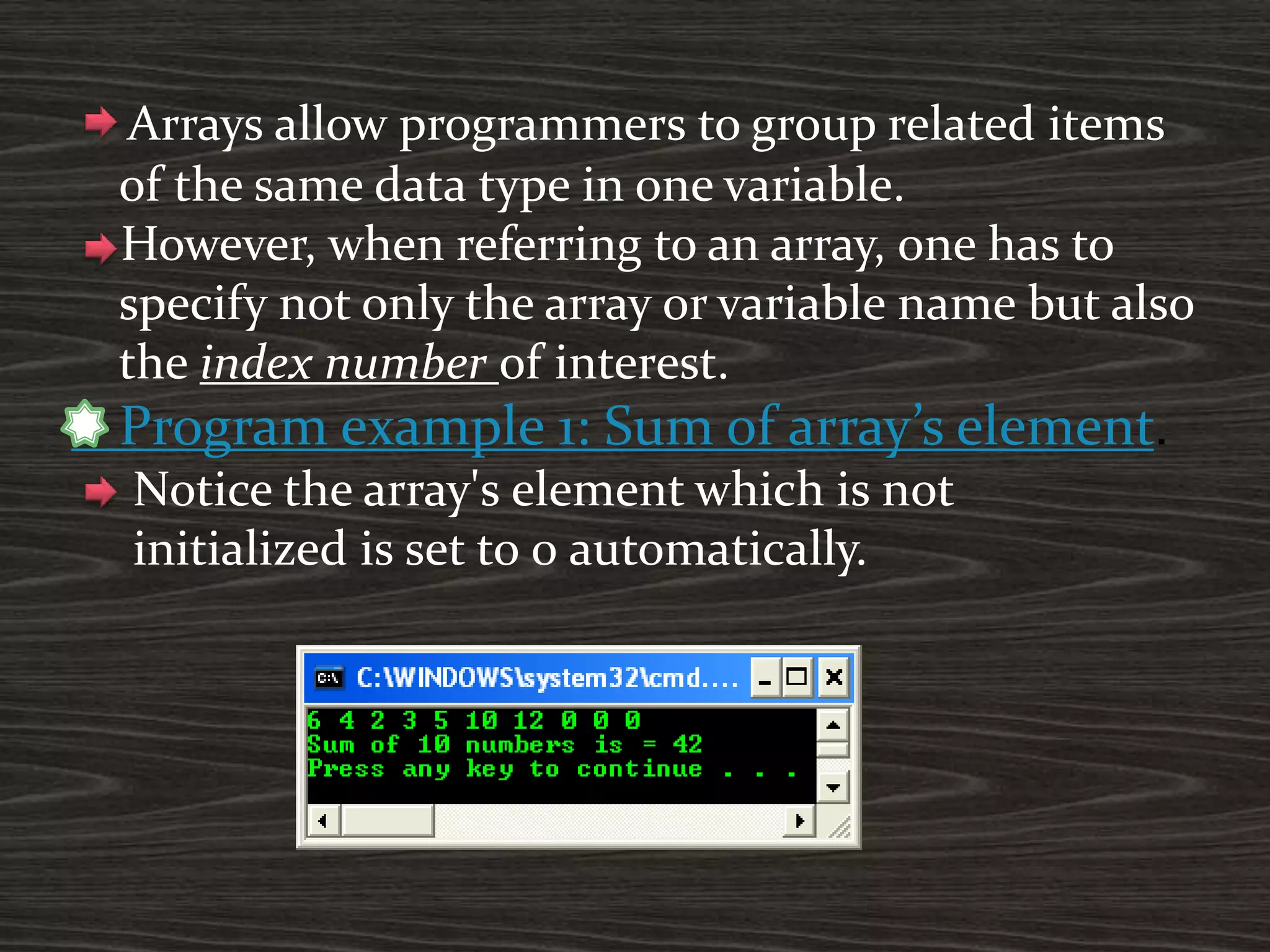 Arrays allow programmers to group related items
of the same data type in one variable.
However, when referring to an array, one has to
specify not only the array or variable name but also
the index number of interest.
Program example 1: Sum of array’s element.
Notice the array's element which is not
initialized is set to 0 automatically.
 
