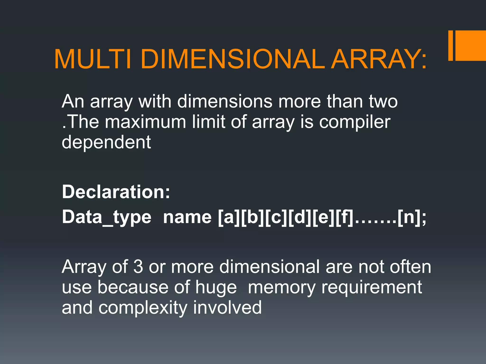 MULTI DIMENSIONAL ARRAY:
An array with dimensions more than two
.The maximum limit of array is compiler
dependent
Declaration:
Data_type name [a][b][c][d][e][f]…….[n];
Array of 3 or more dimensional are not often
use because of huge memory requirement
and complexity involved
 