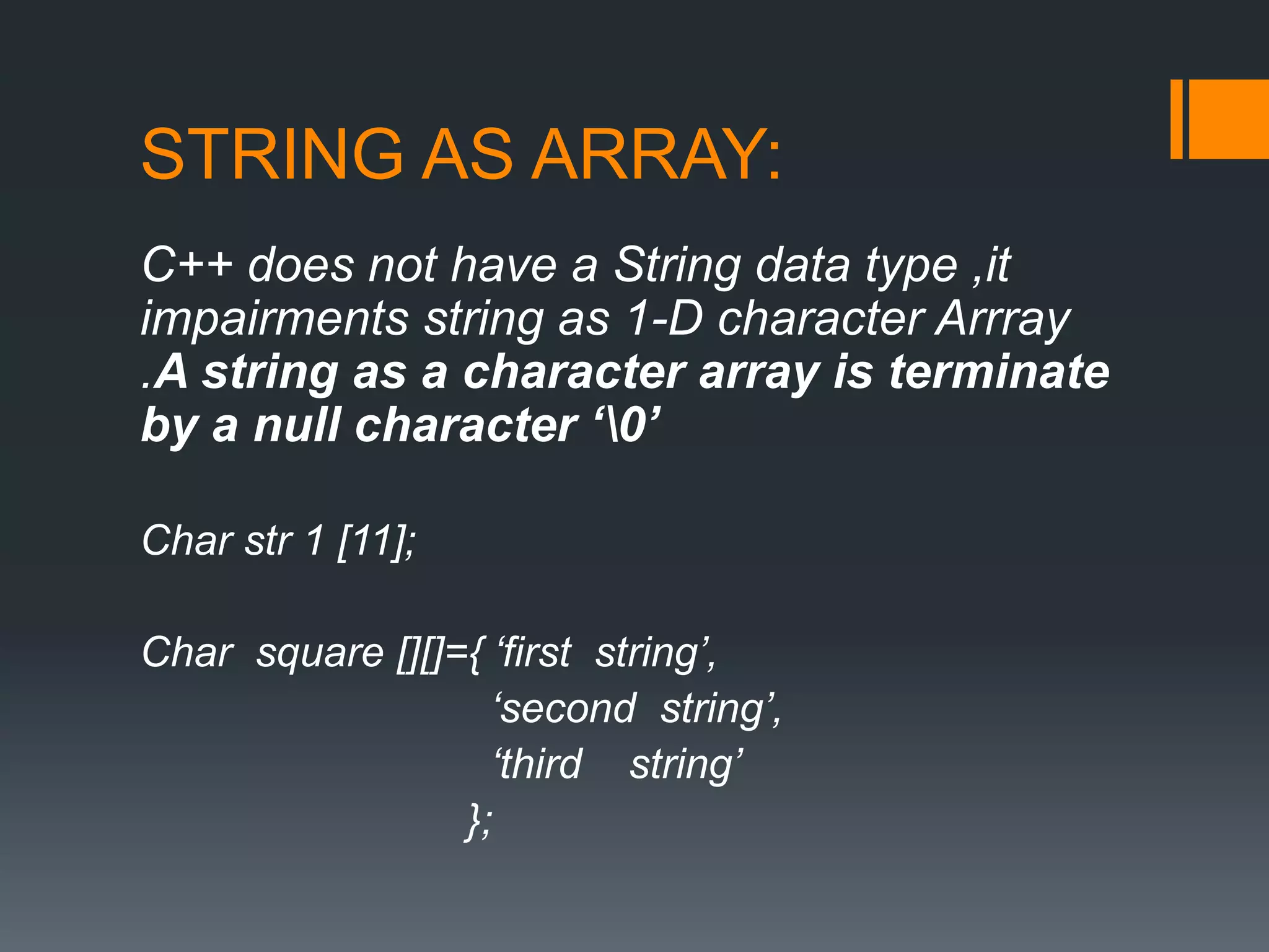 STRING AS ARRAY:
C++ does not have a String data type ,it
impairments string as 1-D character Arrray
.A string as a character array is terminate
by a null character ‘0’
Char str 1 [11];
Char square [][]={ ‘first string’,
‘second string’,
‘third string’
};
 