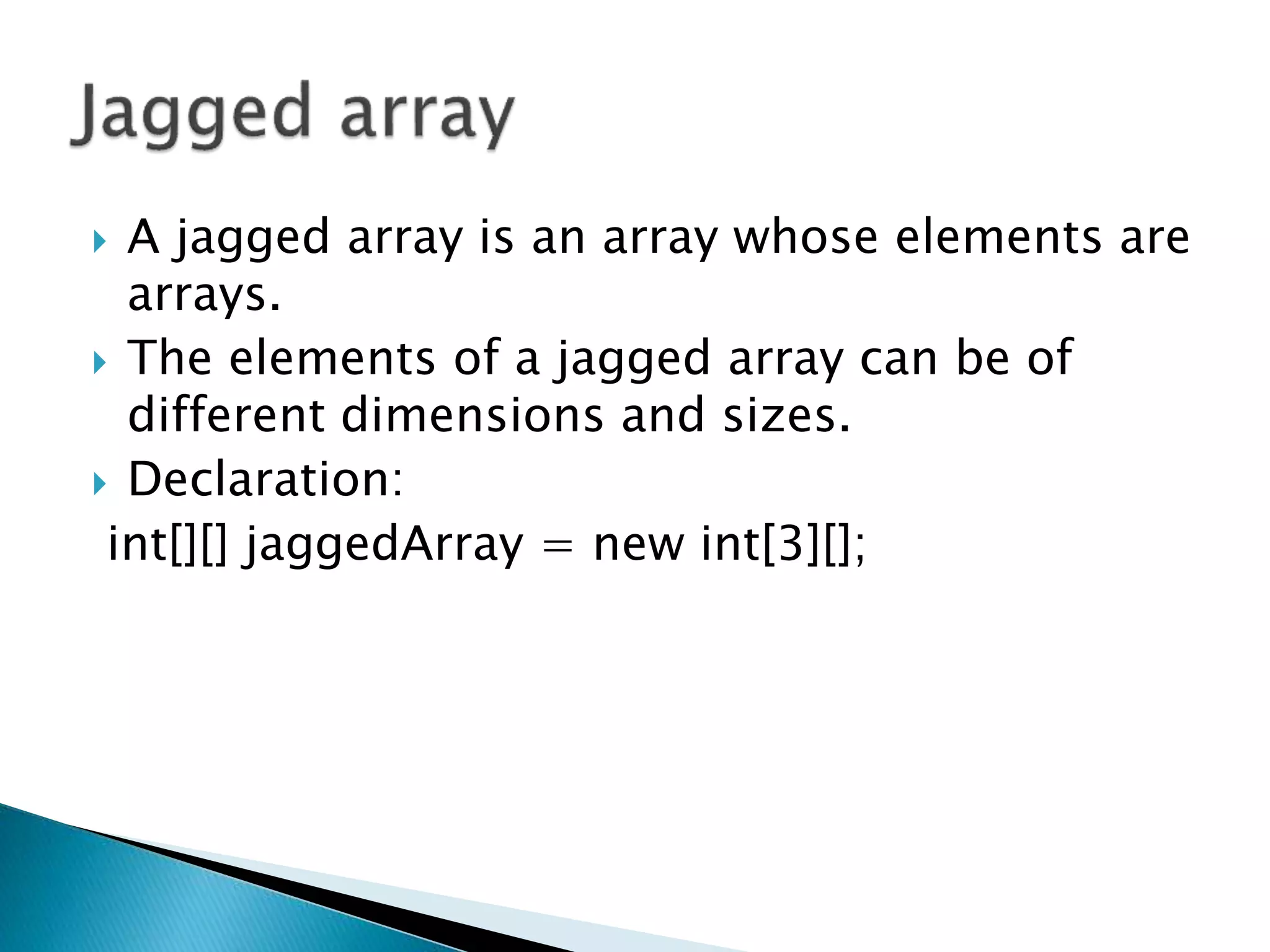  A jagged array is an array whose elements are
arrays.
 The elements of a jagged array can be of
different dimensions and sizes.
 Declaration:
int[][] jaggedArray = new int[3][];
 